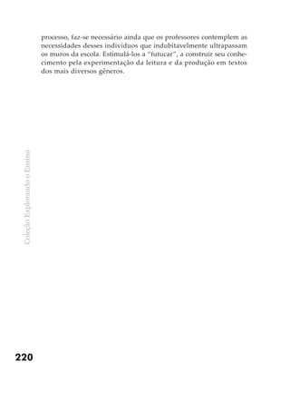 processo, faz-se necessário ainda que os professores contemplem as
                               necessidades desses indivíduos que indubitavelmente ultrapassam
                               os muros da escola. Estimulá-los a “futucar”, a construir seu conhe-
                               cimento pela experimentação da leitura e da produção em textos
                               dos mais diversos gêneros.
 Coleção Explorando o Ensino




220
 