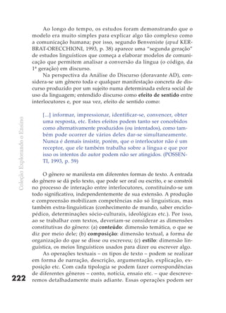 Ao longo do tempo, os estudos foram demonstrando que o
                               modelo era muito simples para explicar algo tão complexo como
                               a comunicação humana; por isso, segundo Benveniste (apud KER-
                               BRAT-ORECCHIONI, 1993, p. 38) aparece uma “segunda geração”
                               de estudos linguísticos que começa a elaborar modelos de comuni-
                               cação que permitem analisar a conversão da língua (o código, da
                               1ª geração) em discurso.
                                    Na perspectiva da Análise do Discurso (doravante AD), con-
                               sidera-se um gênero toda e qualquer manifestação concreta de dis-
                               curso produzido por um sujeito numa determinada esfera social de
                               uso da linguagem; entendido discurso como efeito de sentido entre
                               interlocutores e, por sua vez, efeito de sentido como:

                                   [...] informar, impressionar, identificar-se, convencer, obter
 Coleção Explorando o Ensino




                                   uma resposta, etc. Estes efeitos podem tanto ser concebidos
                                   como alternativamente produzidos (ou intentados), como tam-
                                   bém pode ocorrer de vários deles dar-se simultaneamente.
                                   Nunca é demais insistir, porém, que o interlocutor não é um
                                   receptor, que ele também trabalha sobre a língua e que por
                                   isso os intentos do autor podem não ser atingidos. (POSSEN-
                                   TI, 1993, p. 59)

                                   O gênero se manifesta em diferentes formas de texto. A entrada
                               do gênero se dá pelo texto, que pode ser oral ou escrito, e se constrói
                               no processo de interação entre interlocutores, constituindo-se um
                               todo significativo, independentemente de sua extensão. A produção
                               e compreensão mobilizam competências não só linguísticas, mas
                               também extra-linguísticas (conhecimento de mundo, saber enciclo-
                               pédico, determinações sócio-culturais, ideológicas etc.). Por isso,
                               ao se trabalhar com textos, deveriam-se considerar as dimensões
                               constitutivas do gênero: (a) conteúdo: dimensão temática, o que se
                               diz por meio dele; (b) composição: dimensão textual, a forma de
                               organização do que se disse ou escreveu; (c) estilo: dimensão lin-
                               guística, os meios linguísticos usados para dizer ou escrever algo.
                                   As operações textuais – os tipos de texto – podem se realizar
                               em forma de narração, descrição, argumentação, explicação, ex-
                               posição etc. Com cada tipologia se podem fazer correspondências
                               de diferentes gêneros – conto, notícia, ensaio etc. – que descreve-
222                            remos detalhadamente mais adiante. Essas operações podem ser
 