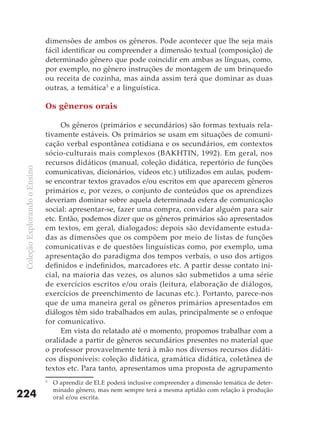 dimensões de ambos os gêneros. Pode acontecer que lhe seja mais
                               fácil identificar ou compreender a dimensão textual (composição) de
                               determinado gênero que pode coincidir em ambas as línguas, como,
                               por exemplo, no gênero instruções de montagem de um brinquedo
                               ou receita de cozinha, mas ainda assim terá que dominar as duas
                               outras, a temática3 e a linguística.

                               Os gêneros orais

                                    Os gêneros (primários e secundários) são formas textuais rela-
                               tivamente estáveis. Os primários se usam em situações de comuni-
                               cação verbal espontânea cotidiana e os secundários, em contextos
                               sócio-culturais mais complexos (BAKHTIN, 1992). Em geral, nos
                               recursos didáticos (manual, coleção didática, repertório de funções
 Coleção Explorando o Ensino




                               comunicativas, dicionários, vídeos etc.) utilizados em aulas, podem-
                               se encontrar textos gravados e/ou escritos em que aparecem gêneros
                               primários e, por vezes, o conjunto de conteúdos que os aprendizes
                               deveriam dominar sobre aquela determinada esfera de comunicação
                               social: apresentar-se, fazer uma compra, convidar alguém para sair
                               etc. Então, podemos dizer que os gêneros primários são apresentados
                               em textos, em geral, dialogados; depois são devidamente estuda-
                               das as dimensões que os compõem por meio de listas de funções
                               comunicativas e de questões linguísticas como, por exemplo, uma
                               apresentação do paradigma dos tempos verbais, o uso dos artigos
                               definidos e indefinidos, marcadores etc. A partir desse contato ini-
                               cial, na maioria das vezes, os alunos são submetidos a uma série
                               de exercícios escritos e/ou orais (leitura, elaboração de diálogos,
                               exercícios de preenchimento de lacunas etc.). Portanto, parece-nos
                               que de uma maneira geral os gêneros primários apresentados em
                               diálogos têm sido trabalhados em aulas, principalmente se o enfoque
                               for comunicativo.
                                    Em vista do relatado até o momento, propomos trabalhar com a
                               oralidade a partir de gêneros secundários presentes no material que
                               o professor provavelmente terá à mão nos diversos recursos didáti-
                               cos disponíveis: coleção didática, gramática didática, coletânea de
                               textos etc. Para tanto, apresentamos uma proposta de agrupamento
                               3
                                   O aprendiz de ELE poderá inclusive compreender a dimensão temática de deter-
                                   minado gênero, mas nem sempre terá a mesma aptidão com relação à produção
224                                oral e/ou escrita.
 