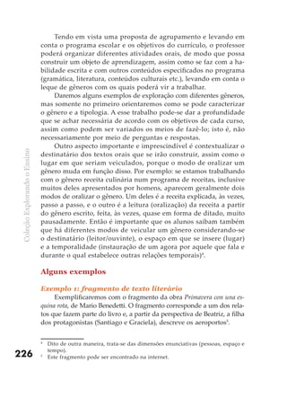 Tendo em vista uma proposta de agrupamento e levando em
                               conta o programa escolar e os objetivos do currículo, o professor
                               poderá organizar diferentes atividades orais, de modo que possa
                               construir um objeto de aprendizagem, assim como se faz com a ha-
                               bilidade escrita e com outros conteúdos especificados no programa
                               (gramática, literatura, conteúdos culturais etc.), levando em conta o
                               leque de gêneros com os quais poderá vir a trabalhar.
                                    Daremos alguns exemplos de exploração com diferentes gêneros,
                               mas somente no primeiro orientaremos como se pode caracterizar
                               o gênero e a tipologia. A esse trabalho pode-se dar a profundidade
                               que se achar necessária de acordo com os objetivos de cada curso,
                               assim como podem ser variados os meios de fazê-lo; isto é, não
                               necessariamente por meio de perguntas e respostas.
                                    Outro aspecto importante e imprescindível é contextualizar o
 Coleção Explorando o Ensino




                               destinatário dos textos orais que se irão construir, assim como o
                               lugar em que seriam veiculados, porque o modo de oralizar um
                               gênero muda em função disso. Por exemplo: se estamos trabalhando
                               com o gênero receita culinária num programa de receitas, inclusive
                               muitos deles apresentados por homens, aparecem geralmente dois
                               modos de oralizar o gênero. Um deles é a receita explicada, às vezes,
                               passo a passo, e o outro é a leitura (oralização) da receita a partir
                               do gênero escrito, feita, às vezes, quase em forma de ditado, muito
                               pausadamente. Então é importante que os alunos saibam também
                               que há diferentes modos de veicular um gênero considerando-se
                               o destinatário (leitor/ouvinte), o espaço em que se insere (lugar)
                               e a temporalidade (instauração de um agora por aquele que fala e
                               durante o qual estabelece outras relações temporais)4.

                               Alguns exemplos

                               Exemplo 1: fragmento de texto literário
                                    Exemplificaremos com o fragmento da obra Primavera con una es-
                               quina rota, de Mario Benedetti. O fragmento corresponde a um dos rela-
                               tos que fazem parte do livro e, a partir da perspectiva de Beatriz, a filha
                               dos protagonistas (Santiago e Graciela), descreve os aeroportos5.

                               4
                                   Dito de outra maneira, trata-se das dimensões enunciativas (pessoas, espaço e
                                   tempo).
226                            5
                                   Este fragmento pode ser encontrado na internet.
 