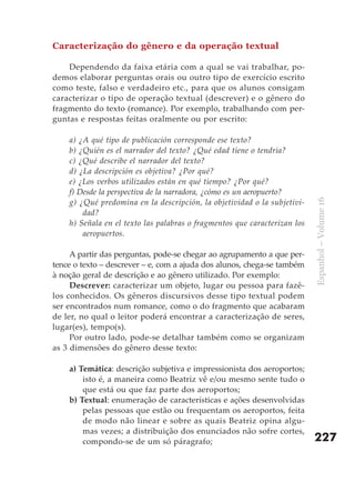 Caracterização do gênero e da operação textual

    Dependendo da faixa etária com a qual se vai trabalhar, po-
demos elaborar perguntas orais ou outro tipo de exercício escrito
como teste, falso e verdadeiro etc., para que os alunos consigam
caracterizar o tipo de operação textual (descrever) e o gênero do
fragmento do texto (romance). Por exemplo, trabalhando com per-
guntas e respostas feitas oralmente ou por escrito:

    a) ¿A qué tipo de publicación corresponde ese texto?
    b) ¿Quién es el narrador del texto? ¿Qué edad tiene o tendría?
    c) ¿Qué describe el narrador del texto?
    d) ¿La descripción es objetiva? ¿Por qué?
    e) ¿Los verbos utilizados están en qué tiempo? ¿Por qué?
    f) Desde la perspectiva de la narradora, ¿cómo es un aeropuerto?
    g) ¿Qué predomina en la descripción, la objetividad o la subjetivi-




                                                                           Espanhol – Volume 16
        dad?
    h) Señala en el texto las palabras o fragmentos que caracterizan los
        aeropuertos.

     A partir das perguntas, pode-se chegar ao agrupamento a que per-
tence o texto – descrever – e, com a ajuda dos alunos, chega-se também
à noção geral de descrição e ao gênero utilizado. Por exemplo:
     Descrever: caracterizar um objeto, lugar ou pessoa para fazê-
los conhecidos. Os gêneros discursivos desse tipo textual podem
ser encontrados num romance, como o do fragmento que acabaram
de ler, no qual o leitor poderá encontrar a caracterização de seres,
lugar(es), tempo(s).
     Por outro lado, pode-se detalhar também como se organizam
as 3 dimensões do gênero desse texto:

    a) Temática: descrição subjetiva e impressionista dos aeroportos;
        isto é, a maneira como Beatriz vê e/ou mesmo sente tudo o
        que está ou que faz parte dos aeroportos;
    b) Textual: enumeração de características e ações desenvolvidas
        pelas pessoas que estão ou frequentam os aeroportos, feita
        de modo não linear e sobre as quais Beatriz opina algu-
        mas vezes; a distribuição dos enunciados não sofre cortes,
        compondo-se de um só páragrafo;                                    227
 