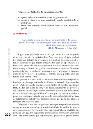 Propostas de trabalho de transagrupamento:

                                   a) opinar sobre uma receita, dizer se gosta ou não;
                                   b) narrar a história de uma receita de família ou típica de al-
                                      gum país;
                                   c) fazer uma entrevista com alguém que faça uma receita es-
                                      pecial.

                               A avaliação

                                       A avaliação é uma questão de comunicação e de trocas.
                                    Assim, ela orienta os professores para uma atitude respon-
                                                                sável, humanista e profissional.
                                                                  (Dolz, Noverraz e Schnewly)
 Coleção Explorando o Ensino




                                    Sugerimos que haja uma avaliação contínua ao longo do
                               desenvolvimento das atividades. Para isso, o professor poderá
                               preparar um roteiro de avaliação, no qual vá anotando os dife-
                               rentes elementos que foram trabalhados com os aprendizes e o
                               resultado que cada um deles teve em determinados exercícios,
                               tanto dos que foram corrigidos em aula como em casa. O roteiro
                               possibilita que o professor observe a aprendizagem e também
                               quando deve intervir novamente, retornando a pontos que não
                               foram bem assimilados.
                                    O professor poderá realizar também uma avaliação do produto
                               final apresentado pelo estudante. Essa avaliação de tipo somativo
                               deve refletir de modo explícito os distintos elementos que foram
                               trabalhados em aulas ao longo do desenvolvimento do projeto e
                               o/s critério/s de avaliação desses elementos deve/m ser devidamen-
                               te esclarecido/s aos aprendizes. Cremos que, procedendo assim, o
                               professor consegue, ainda que não de modo absoluto, ficar livre
                               de julgamentos subjetivos e impressionistas por parte dos alunos e
                               também em relação a eles.
                                    Deixamos como uma sugestão a mais para o professor que ele
                               entregue a seus aprendizes um mini relatório de avaliação após a
                               apresentação oral. Tal relatório pode ser esquemático e dividido por
                               itens em um quadro; sugerimos: pronunciación, vocabulario, gramática,
230                            otros. Faz muito tempo que seguimos essa prática e tal procedimento
 