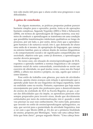 tem sido muito útil para que o aluno avalie seus progressos e suas
dificuldades.

À guisa de conclusão

     Em alguns momentos, as práticas propostas podem parecer
bastante simples para o aprendiz; porém, trata-se de operações
bastante complexas. Segundo Vygotsky (2001) e Dolz e Schneuwly
(2004), em termos de aprendizagem de língua materna, essa ma-
neira de conduzir a aprendizagem se transforma em uma condição
que possibilita transformações intelectuais qualitativas ao longo do
processo, por um lado, e, por outro, deixa claro que a aprendiza-
gem humana é de natureza social; isto é, que demanda do aluno
uma saída de si mesmo, de apropriação da linguagem, que começa
no entorno familiar, para se colocar diante de normas (linguísticas
e de comportamento social) e de significações compartilhadas em




                                                                       Espanhol – Volume 16
sociedade, objetivo este que, como já dissemos, a aprendizagem
escolar deveria perseguir.
     No nosso caso, em situação de ensino/aprendizagem de ELE,
expomos o aprendiz também a normas linguísticas e de compor-
tamento social de outra comunidade, constituindo-se assim um
exercício de alteridade, no qual muitas vezes, como nos diz Fanjul
(2002), o alheio nos mostra o próprio, ou seja, aquilo que somos e
como falamos.
     Esse estilo de trabalho com gêneros, por meio de atividades
diversas, aponta claros avanços com relação à aproximação que o
aprendiz pode fazer do uso linguístico da língua espanhola, tanto
na oralidade como na escrita. Portanto, esperamos que haja maior
encorajamento por parte dos professores para o desenvolvimento
do ensino da oralidade de ELE na Escola Regular, já que, a pe-
sar das dificuldades que ela impõe, os aprendizes parecem estar
sempre preparados para investir nisso, desde que devidamente
estimulados por meio da contextualização; isto é: quando e onde
vou precisar ou usar esse conhecimento. Por outro lado, pensamos
que investir no estilo de ensino/aprendizagem epilinguístico, ou
seja, que servirá para a posteridade da atividade linguística, tem
a ver com o que Morin (2008, p. 21) diz ser a primeira finalidade
do ensino, proposta por Montaigne, “mais vale uma cabeça bem-
feita que bem cheia”, porque segundo Morin: “Uma cabeça bem-           231
 