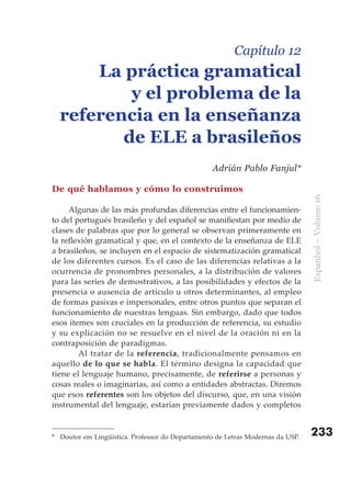 Capítulo 12
      La práctica gramatical
          y el problema de la
  referencia en la enseñanza
         de ELE a brasileños
                                                  Adrián Pablo Fanjul*

De qué hablamos y cómo lo construimos




                                                                                Espanhol – Volume 16
     Algunas de las más profundas diferencias entre el funcionamien-
to del portugués brasileño y del español se manifiestan por medio de
clases de palabras que por lo general se observan primeramente en
la reflexión gramatical y que, en el contexto de la enseñanza de ELE
a brasileños, se incluyen en el espacio de sistematización gramatical
de los diferentes cursos. Es el caso de las diferencias relativas a la
ocurrencia de pronombres personales, a la distribución de valores
para las series de demostrativos, a las posibilidades y efectos de la
presencia o ausencia de artículo u otros determinantes, al empleo
de formas pasivas e impersonales, entre otros puntos que separan el
funcionamiento de nuestras lenguas. Sin embargo, dado que todos
esos ítemes son cruciales en la producción de referencia, su estudio
y su explicación no se resuelve en el nivel de la oración ni en la
contraposición de paradigmas.
        Al tratar de la referencia, tradicionalmente pensamos en
aquello de lo que se habla. El término designa la capacidad que
tiene el lenguaje humano, precisamente, de referirse a personas y
cosas reales o imaginarias, así como a entidades abstractas. Diremos
que esos referentes son los objetos del discurso, que, en una visión
instrumental del lenguaje, estarían previamente dados y completos


* Doutor em Lingüística. Professor do Departamento de Letras Modernas da USP.   233
 
