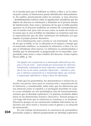en el mundo para que el hablante se refiera a ellos y, en la comu-
                               nicación exitosa, el interlocutor pueda identificarlos adecuadamen-
                               te. En cambio, prácticamente todos los actuales –y muy diversos
                               – desdoblamientos teóricos sobre la significación consideran que los
                               objetos de discurso se construyen y delimitan en el proceso mismo
                               de interlocución. Esas cosas y personas de las que se habla pueden
                               aparecer en el discurso mediante un intento de correspondencia
                               con el mundo real, pero aún en esos casos, su modo de existir en
                               la escena que se crea al hablar no reproduce su existencia real sino
                               la representación que de ellos construyen los hablantes y/o que
                               impone el propio proceso discursivo.
                                    En la interlocución oral o escrita se van insertando los seres
                               de los que se habla, se los va ubicando en el espacio y tiempo que
                               el enunciado establece, se mantiene la referencia a ellos a la vez
 Coleção Explorando o Ensino




                               que se introducen otros nuevos. La referencia va construyéndose a
                               medida que la información va progresando en el enunciado, com-
                               prendido como texto o como eslabón del discurso. Como explica
                               Neves (2006, p. 76):

                                   Em ligação com a progressão ou a manutenção referencial que ma-
                                   peia a teia do texto – representada por preservação de referentes
                                   introduzidos, introdução de novos referentes, retomada e reintrodu-
                                   ção de uns ou de outros, projeções referenciais – entende-se, pois,
                                   que se delineia a progressão ou a manutenção tópica, que sustenta
                                   a organização informativa e dirige o fluxo da informação.

                                    Dado que los pronombres, los demostrativos e incluso los ar-
                               tículos son piezas clave para la construcción y manutención de
                               la referencia, y considerando, sobre todo, que las diferencias que
                               nos interesan entre el español y el portugués brasileño en cuan-
                               to a esas unidades no son morfológicas sino de funcionamiento,
                               creemos que el abordaje explicativo y la práctica resultante deben
                               darse en las dimensiones textual y discursiva. Textual porque es
                               a lo largo del texto que la referencia se construye y se mantiene.
                               Discursiva porque en esa construcción también intervienen las re-
                               laciones con otros textos y factores como el género y la situación
                               de enunciación.
                                    En este trabajo focalizaremos la ocurrencia de pronombres
234                            personales (sujeto y objetos) proponiendo un abordaje explicativo
 