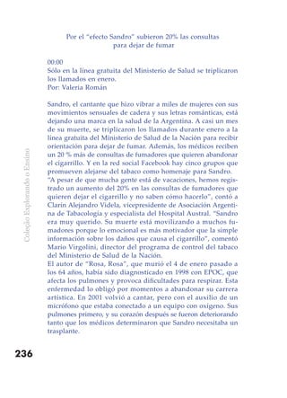 Por el “efecto Sandro” subieron 20% las consultas
                                                     para dejar de fumar

                               00:00
                               Sólo en la línea gratuita del Ministerio de Salud se triplicaron
                               los llamados en enero.
                               Por: Valeria Román

                               Sandro, el cantante que hizo vibrar a miles de mujeres con sus
                               movimientos sensuales de cadera y sus letras románticas, está
                               dejando una marca en la salud de la Argentina. A casi un mes
                               de su muerte, se triplicaron los llamados durante enero a la
                               línea gratuita del Ministerio de Salud de la Nación para recibir
                               orientación para dejar de fumar. Además, los médicos reciben
 Coleção Explorando o Ensino




                               un 20 % más de consultas de fumadores que quieren abandonar
                               el cigarrillo. Y en la red social Facebook hay cinco grupos que
                               promueven alejarse del tabaco como homenaje para Sandro.
                               “A pesar de que mucha gente está de vacaciones, hemos regis-
                               trado un aumento del 20% en las consultas de fumadores que
                               quieren dejar el cigarrillo y no saben cómo hacerlo”, contó a
                               Clarín Alejandro Videla, vicepresidente de Asociación Argenti-
                               na de Tabacología y especialista del Hospital Austral. “Sandro
                               era muy querido. Su muerte está movilizando a muchos fu-
                               madores porque lo emocional es más motivador que la simple
                               información sobre los daños que causa el cigarrillo”, comentó
                               Mario Virgolini, director del programa de control del tabaco
                               del Ministerio de Salud de la Nación.
                               El autor de “Rosa, Rosa”, que murió el 4 de enero pasado a
                               los 64 años, había sido diagnosticado en 1998 con EPOC, que
                               afecta los pulmones y provoca dificultades para respirar. Esta
                               enfermedad lo obligó por momentos a abandonar su carrera
                               artística. En 2001 volvió a cantar, pero con el auxilio de un
                               micrófono que estaba conectado a un equipo con oxígeno. Sus
                               pulmones primero, y su corazón después se fueron deteriorando
                               tanto que los médicos determinaron que Sandro necesitaba un
                               trasplante.


236
 