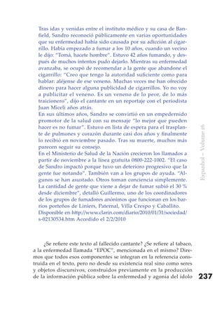 Tras idas y venidas entre el instituto médico y su casa de Ban-
  field, Sandro reconoció públicamente en varias oportunidades
  que su enfermedad había sido causada por su adicción al cigar-
  rillo. Había empezado a fumar a los 10 años, cuando un vecino
  le dijo: “Tomá, hacete hombre”. Estuvo 42 años fumando, y des-
  pués de muchos intentos pudo dejarlo. Mientras su enfermedad
  avanzaba, se ocupó de recomendar a la gente que abandone el
  cigarrillo: “Creo que tengo la autoridad suficiente como para
  hablar: aléjense de ese veneno. Muchas veces me han ofrecido
  dinero para hacer alguna publicidad de cigarrillos. Yo no voy
  a publicitar el veneno. Es un veneno de lo peor, de lo más
  traicionero”, dijo el cantante en un reportaje con el periodista
  Juan Miceli años atrás.
  En sus últimos años, Sandro se convirtió en un empedernido
  promotor de la salud con su mensaje “lo mejor que pueden
  hacer es no fumar”. Estuvo en lista de espera para el trasplan-




                                                                            Espanhol – Volume 16
  te de pulmones y corazón durante casi dos años y finalmente
  lo recibió en noviembre pasado. Tras su muerte, muchos más
  parecen seguir su consejo.
  En el Ministerio de Salud de la Nación crecieron los llamados a
  partir de noviembre a la línea gratuita 0800-222-1002. “El caso
  de Sandro impactó porque tuvo un deterioro progresivo que la
  gente fue notando”. También van a los grupos de ayuda. “Al-
  gunos se han asustado. Otros toman conciencia simplemente.
  La cantidad de gente que viene a dejar de fumar subió el 30 %
  desde diciembre”, detalló Guillermo, uno de los coordinadores
  de los grupos de fumadores anónimos que funcionan en los bar-
  rios porteños de Liniers, Paternal, Villa Crespo y Caballito.
  Disponible en http://www.clarin.com/diario/2010/01/31/sociedad/
  s-02130534.htm Accedido el 2/2/2010



     ¿Se refiere este texto al fallecido cantante? ¿Se refiere al tabaco,
a la enfermedad llamada “EPOC”, mencionada en el mismo? Dire-
mos que todos esos componentes se integran en la referencia cons-
truida en el texto, pero no desde su existencia real sino como seres
y objetos discursivos, construidos previamente en la producción
de la información pública sobre la enfermedad y agonía del ídolo            237
 