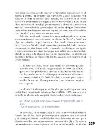 movimientos sensuales de cadera” y “sus letras románticas” en el
primer párrafo, “su muerte” en el primero y en el segundo, “su
corazón” y “sus pulmones” en el tercero, etc. También en el tercer
párrafo el pronombre de objeto directo lo se refiere a Sandro, en
“Esta enfermedad lo obligó por momentos a abandonar su carrera
artística” retomándolo como objeto del verbo obligar. Todos esos
pronombres también son, en esos lugares del texto, correferenciales
con “Sandro” y sus otras denominaciones.
     Además, muchas de las terminaciones verbales de tercera per-
sona se refieren al cantante, como es el caso de “hizo” y “está” en
el primer párrafo. Y, precisamente, observando cómo se reconoce
la referencia a Sandro en diversos fragmentos del texto, nos en-
contramos con otro importante recurso de correferencia: la elipsis,
o sea, la omisión, un lugar vacío que nos indica que seguimos ha-
blando de algo o de alguien que ya fue presentado. La elipsis, en
el análisis textual, se representa con Ø. Veamos este ejemplo en el




                                                                         Espanhol – Volume 16
tercer párrafo:

    (1) El autor de “Rosa, Rosa”, que murió el 4 de enero pasado
    a los 64 años, había sido diagnosticado en 1998 con EPOC,
    que afecta los pulmones y provoca dificultades para respi-
    rar. Esta enfermedad lo obligó por momentos a abandonar
    su carrera artística. En 2001 Ø volvió a cantar, pero con el
    auxilio de un micrófono que estaba conectado a un equipo
    con oxígeno.

    La elipsis Ø indica que es de Sandro que se dice que volvió a
cantar. En el mencionado estudio de Neves (2006, p. 89), tenemos otro
ejemplo de elipsis, esta vez para el objeto directo en portugués:

    (2) -O que significa, na prática, o médico ter patenteado suas cé-
    lulas?
    – Quem patenteou Ø foi a universidade.

     En ese caso, se interpreta que lo que la universidad patentó
fueron las células. En el próximo punto veremos que el español
y el portugués tienen posibilidades muy diferentes entre sí para
elipsis como las que mostramos en los ejemplos (1) y (2). Ahora
nos referiremos a otros aspectos del funcionamiento de las formas        239
 