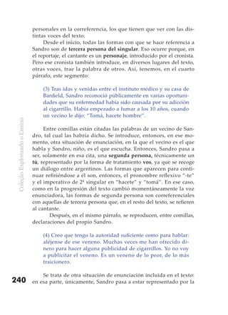 personales en la correferencia, los que tienen que ver con las dis-
                               tintas voces del texto.
                                    Desde el inicio, todas las formas con que se hace referencia a
                               Sandro son de tercera persona del singular. Eso ocurre porque, en
                               el reportaje, el cantante es un personaje, introducido por el cronista.
                               Pero ese cronista también introduce, en diversos lugares del texto,
                               otras voces, trae la palabra de otros. Así, tenemos, en el cuarto
                               párrafo, este segmento:

                                   (3) Tras idas y venidas entre el instituto médico y su casa de
                                   Banfield, Sandro reconoció públicamente en varias oportuni-
                                   dades que su enfermedad había sido causada por su adicción
                                   al cigarrillo. Había empezado a fumar a los 10 años, cuando
                                   un vecino le dijo: “Tomá, hacete hombre”.
 Coleção Explorando o Ensino




                                    Entre comillas están citadas las palabras de un vecino de San-
                               dro, tal cual las habría dicho. Se introduce, entonces, en ese mo-
                               mento, otra situación de enunciación, en la que el vecino es el que
                               habla y Sandro, niño, es el que escucha. Entonces, Sandro pasa a
                               ser, solamente en esa cita, una segunda persona, técnicamente un
                               tú, representado por la forma de tratamiento vos, ya que se recoge
                               un diálogo entre argentinos. Las formas que aparecen para conti-
                               nuar refiriéndose a él son, entonces, el pronombre reflexivo “-te”
                               y el imperativo de 2ª singular en “hacete” y “tomá”. En ese caso,
                               como en la progresión del texto cambió momentáneamente la voz
                               enunciadora, las formas de segunda persona son correferenciales
                               con aquellas de tercera persona que, en el resto del texto, se refieren
                               al cantante.
                                       Después, en el mismo párrafo, se reproducen, entre comillas,
                               declaraciones del propio Sandro.

                                   (4) Creo que tengo la autoridad suficiente como para hablar:
                                   aléjense de ese veneno. Muchas veces me han ofrecido di-
                                   nero para hacer alguna publicidad de cigarrillos. Yo no voy
                                   a publicitar el veneno. Es un veneno de lo peor, de lo más
                                   traicionero.

                                   Se trata de otra situación de enunciación incluida en el texto:
240                            en esa parte, únicamente, Sandro pasa a estar representado por la
 