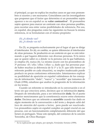 el principal, ya que no explica los muchos casos en que esos pronom-
bres sí ocurren y son necesarios. Coincidimos con los investigadores
que proponen que el factor que determina si un pronombre sujeto
aparece o no en español es su valor contrastivo 1. El pronombre
sujeto aparece para marcar un contraste con otras personas posibles,
para recortar una entre varias posibilidades de referencia. Por eso,
en español, dos preguntas como las siguientes no buscan la misma
referencia, ni se formularían con el mismo propósito:

      (5) ¿A dónde vas?
      (6) ¿A dónde vas tú?

     En (5), se pregunta exclusivamente por el lugar al que se dirige
el interlocutor. En (6), en cambio, se quiere diferenciar al interlocutor
de otras personas. Se produciría en un contexto en que se está infor-
mando a qué lugares diferentes van diversas personas. Si lo único




                                                                            Espanhol – Volume 16
que se quiere saber es a dónde va la persona con la que hablamos,
se emplea (5), nunca (6). Lo mismo ocurre con los pronombres de
3ª persona –él / ella / ellos / ellas– y, dado que 3as personas pue-
de haber muchas (a diferencia de la 1ª y la 2ª, que sólo tienen un
referente posible en cada situación), su empleo inadecuado puede
producir no pocas confusiones referenciales. Intentaremos explicar
su posibilidad de aparición en español valiéndonos de los concep-
tos de información “dada”, “nueva” y “accesible” que tomamos de
Chafe (1994), estudioso que analiza la progresión de la información
en los textos.
     Cuando un referente es introducido en la conversación o en el
texto sin que estuviera antes, decimos que es información nueva.
Después de introducido, pasa a ser información dada. En el punto
anterior mencionamos que la correferencia ocurre entre elementos
dados. Decimos que un referente es accesible cuando fue dado en
algún momento de la conversación o del texto y después salió del
foco de atención del oyente o lector, pero puede ser reactivado.
Los pronombres sujeto en español cumplen un papel crucial en ese
proceso, con un funcionamiento completamente diferente del que
tienen en portugués. Véase este ejemplo, del comienzo de la canción
Teresinha, de Chico Buarque:

1
    Es la explicación que adopta, por ejemplo, Fernández Soriano (1999).    243
 