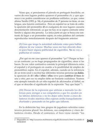 Véase que, si pensásemos el párrafo en portugués brasileño, en
varios de esos lugares podría aparecer el pronombre ele, y que apa-
rezca o no podría considerarse un problema estilístico, ya que, como
afirma Tarallo (1993, p. 54), el pronombre de 3ª persona no tiene, en esa
lengua, una función contrastiva. Pero en español no se trata de estilo:
la aparición del pronombre él en cualquiera de esos lugares causaría
desorientación referencial, ya que no hay ni se espera contraste entre
Sandro y alguna otra persona. La única parte en que se busca ese con-
traste da lugar a un pronombre sujeto, en estas palabras del cantante
reproducidas inmediatamente después del fragmento anterior:

     (9) Creo que tengo la autoridad suficiente como para hablar:
     aléjense de ese veneno. Muchas veces me han ofrecido dine-
     ro para hacer alguna publicidad de cigarrillos. Yo no voy a
     publicitar el veneno.




                                                                                   Espanhol – Volume 16
     ¿Por qué en ese caso aparece el pronombre “yo”? Porque se bus-
ca un contraste: yo no hago propagandas de cigarrillos, otros sí las
hacen. En ese valor contrastivo consiste la principal diferencia entre
el español y el portugués en cuanto a la posibilidad de empleo de
pronombres sujeto. En el español, además, cuando en la referencia
de un texto (oral o escrito) hay diferentes terceras personas ya dadas,
la aparición de él / ella / ellos / ellas sirve para cambiar el foco de
uno a otro, por eso su empleo debe ser bastante cuidadoso. Veamos
este ejemplo tomado de un sitio español de aficionados al fútbol, en
el que se describe el significado de la expresión “hay que bajar”2:

     (10) Dícese de la expresión que utilizan a menudo los de-
     fensas para arengar a sus compañeros a que les ayuden en
     las labores defensivas y no les dejen solos frente a cinco de-
     lanteros rivales mientras ellos esperan arriba tranquilamente
     charlando y pensando en los goles que fallaron.

     En la definición hay tres grupos de jugadores referidos como
tercera persona plural: los defensas, sus compañeros y cinco de-
lanteros rivales. Desde el comienzo, el foco viene siendo “los

2 Disponible en: http://usuarios.multimania.es/gobi/diccionario.html Accedido el
  18/02/2010                                                                       245
 