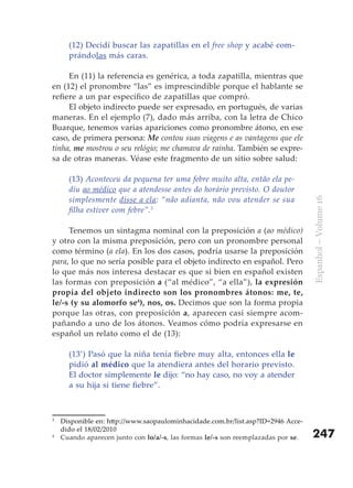 (12) Decidí buscar las zapatillas en el free shop y acabé com-
      prándolas más caras.

     En (11) la referencia es genérica, a toda zapatilla, mientras que
en (12) el pronombre “las” es imprescindible porque el hablante se
refiere a un par específico de zapatillas que compró.
     El objeto indirecto puede ser expresado, en portugués, de varias
maneras. En el ejemplo (7), dado más arriba, con la letra de Chico
Buarque, tenemos varias apariciones como pronombre átono, en ese
caso, de primera persona: Me contou suas viagens e as vantagens que ele
tinha, me mostrou o seu relógio; me chamava de rainha. También se expre-
sa de otras maneras. Véase este fragmento de un sitio sobre salud:

      (13) Aconteceu da pequena ter uma febre muito alta, então ela pe-
      diu ao médico que a atendesse antes do horário previsto. O doutor
      simplesmente disse a ela: “não adianta, não vou atender se sua




                                                                                   Espanhol – Volume 16
      filha estiver com febre”.3

     Tenemos un sintagma nominal con la preposición a (ao médico)
y otro con la misma preposición, pero con un pronombre personal
como término (a ela). En los dos casos, podría usarse la preposición
para, lo que no sería posible para el objeto indirecto en español. Pero
lo que más nos interesa destacar es que si bien en español existen
las formas con preposición a (“al médico”, “a ella”), la expresión
propia del objeto indirecto son los pronombres átonos: me, te,
le/-s (y su alomorfo se4), nos, os. Decimos que son la forma propia
porque las otras, con preposición a, aparecen casi siempre acom-
pañando a uno de los átonos. Veamos cómo podría expresarse en
español un relato como el de (13):

      (13’) Pasó que la niña tenía fiebre muy alta, entonces ella le
      pidió al médico que la atendiera antes del horario previsto.
      El doctor simplemente le dijo: “no hay caso, no voy a atender
      a su hija si tiene fiebre”.



3
    Disponible en: http://www.saopaulominhacidade.com.br/list.asp?ID=2946 Acce-
    dido el 18/02/2010
4
    Cuando aparecen junto con lo/a/-s, las formas le/-s son reemplazadas por se.   247
 