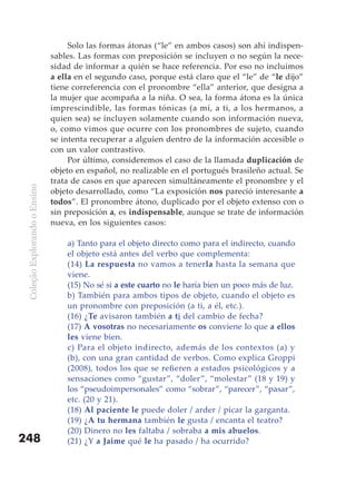 Solo las formas átonas (“le” en ambos casos) son ahí indispen-
                               sables. Las formas con preposición se incluyen o no según la nece-
                               sidad de informar a quién se hace referencia. Por eso no incluimos
                               a ella en el segundo caso, porque está claro que el “le” de “le dijo”
                               tiene correferencia con el pronombre “ella” anterior, que designa a
                               la mujer que acompaña a la niña. O sea, la forma átona es la única
                               imprescindible, las formas tónicas (a mí, a ti, a los hermanos, a
                               quien sea) se incluyen solamente cuando son información nueva,
                               o, como vimos que ocurre con los pronombres de sujeto, cuando
                               se intenta recuperar a alguien dentro de la información accesible o
                               con un valor contrastivo.
                                    Por último, consideremos el caso de la llamada duplicación de
                               objeto en español, no realizable en el portugués brasileño actual. Se
                               trata de casos en que aparecen simultáneamente el pronombre y el
 Coleção Explorando o Ensino




                               objeto desarrollado, como “La exposición nos pareció interesante a
                               todos”. El pronombre átono, duplicado por el objeto extenso con o
                               sin preposición a, es indispensable, aunque se trate de información
                               nueva, en los siguientes casos:

                                   a) Tanto para el objeto directo como para el indirecto, cuando
                                   el objeto está antes del verbo que complementa:
                                   (14) La respuesta no vamos a tenerla hasta la semana que
                                   viene.
                                   (15) No sé si a este cuarto no le haría bien un poco más de luz.
                                   b) También para ambos tipos de objeto, cuando el objeto es
                                   un pronombre con preposición (a ti, a él, etc.).
                                   (16) ¿Te avisaron también a ti del cambio de fecha?
                                   (17) A vosotras no necesariamente os conviene lo que a ellos
                                   les viene bien.
                                   c) Para el objeto indirecto, además de los contextos (a) y
                                   (b), con una gran cantidad de verbos. Como explica Groppi
                                   (2008), todos los que se refieren a estados psicológicos y a
                                   sensaciones como “gustar”, “doler”, “molestar” (18 y 19) y
                                   los “pseudoimpersonales” como “sobrar”, “parecer”, “pasar”,
                                   etc. (20 y 21).
                                   (18) Al paciente le puede doler / arder / picar la garganta.
                                   (19) ¿A tu hermana también le gusta / encanta el teatro?
                                   (20) Dinero no les faltaba / sobraba a mis abuelos.
248                                (21) ¿Y a Jaime qué le ha pasado / ha ocurrido?
 