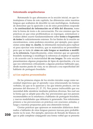 Intentando arquitecturas

                                    Retomando lo que afirmamos en la sección inicial, en que in-
                               trodujimos el tema de este capítulo, las diferencias entre nuestras
                               lenguas que acabamos de describir no son morfológicas. Acabamos
                               de demostrar que la aparición o no de estos pronombres responde
                               a la continuidad de información en el hilo del discurso, tome
                               éste la forma de texto o de conversación. Por eso creemos que las
                               prácticas en que estas problemáticas se expongan, sistematicen y
                               evalúen deben ocurrir fundamentalmente sobre textos o fragmentos
                               de textos lo suficientemente extensos. En los límites de la oración no
                               encontraremos, como podemos encontrar, por ejemplo, para oposi-
                               ciones como muy vs. mucho, la información necesaria para explicar
                               ni para ejercitar esta temática, que se materializa en pronombres
 Coleção Explorando o Ensino




                               pero que se trata de cómo	en	cada	lengua	se	mantiene	o	modifi-
                               ca la referencia. Específicamente, cómo intentar que un aprendiz
                               brasileño mantenga o modifique la referencia al emplear el español
                               y de acuerdo con la materialidad de esa lengua. En esta sección
                               presentaremos algunas propuestas de tipos de ejercitación, a la vez
                               que nos referiremos críticamente a algunas prácticas habituales que,
                               desde nuestro punto de vista, no se adecuan a esa especificidad del
                               hablante de portugués brasileño.

                               a) Los sujetos pronominales

                                    En las primeras etapas de los niveles iniciales surge como ne-
                               cesidad imperiosa que el aprendiz vaya relacionando las formas
                               verbales, las que se le aparecen y las que intenta producir, con las
                               personas del discurso (1ª, 2ª, 3ª). Nos parece indiscutible que esa
                               necesidad debe atenderse mediante prácticas diversas. Sea cual sea
                               la forma que se adopte para ello, hay prevenciones que nos parecen
                               recomendables en la enseñanza a hablantes de portugués brasileño,
                               y nuevas modalidades que debemos ir generando. Nos referiremos
                               primero a las prevenciones en prácticas con oraciones aisladas, y
                               luego a nuestras propuestas para una dimensión textual.
                                    Ciertas prácticas que aparecen en materiales didácticos desti-
                               nados a hablantes de otras lenguas parecen inocuas pero probable-
                               mente no lo sean. Por ejemplo, ejercicios de llenado de blancos en
250                            que se pide completar conjugando una forma verbal que se presenta
 