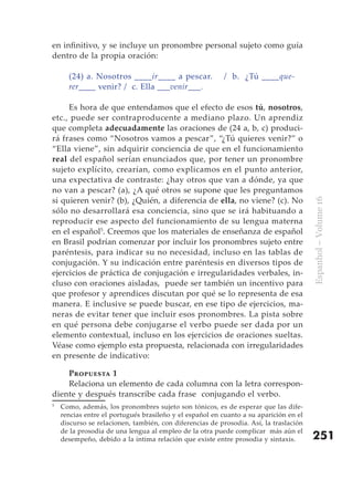 en infinitivo, y se incluye un pronombre personal sujeto como guía
dentro de la propia oración:

      (24) a. Nosotros ____ir____ a pescar.              / b. ¿Tú ____que-
      rer____ venir? / c. Ella ___venir___.

     Es hora de que entendamos que el efecto de esos tú, nosotros,
etc., puede ser contraproducente a mediano plazo. Un aprendiz
que completa adecuadamente las oraciones de (24 a, b, c) produci-
rá frases como “Nosotros vamos a pescar”, “¿Tú quieres venir?” o
“Ella viene”, sin adquirir conciencia de que en el funcionamiento
real del español serían enunciados que, por tener un pronombre
sujeto explícito, crearían, como explicamos en el punto anterior,
una expectativa de contraste: ¿hay otros que van a dónde, ya que
no van a pescar? (a), ¿A qué otros se supone que les preguntamos
si quieren venir? (b), ¿Quién, a diferencia de ella, no viene? (c). No




                                                                                       Espanhol – Volume 16
sólo no desarrollará esa conciencia, sino que se irá habituando a
reproducir ese aspecto del funcionamiento de su lengua materna
en el español5. Creemos que los materiales de enseñanza de español
en Brasil podrían comenzar por incluir los pronombres sujeto entre
paréntesis, para indicar su no necesidad, incluso en las tablas de
conjugación. Y su indicación entre paréntesis en diversos tipos de
ejercicios de práctica de conjugación e irregularidades verbales, in-
cluso con oraciones aisladas, puede ser también un incentivo para
que profesor y aprendices discutan por qué se lo representa de esa
manera. E inclusive se puede buscar, en ese tipo de ejercicios, ma-
neras de evitar tener que incluir esos pronombres. La pista sobre
en qué persona debe conjugarse el verbo puede ser dada por un
elemento contextual, incluso en los ejercicios de oraciones sueltas.
Véase como ejemplo esta propuesta, relacionada con irregularidades
en presente de indicativo:

    Propuesta 1
    Relaciona un elemento de cada columna con la letra correspon-
diente y después transcribe cada frase conjugando el verbo.
5
    Como, además, los pronombres sujeto son tónicos, es de esperar que las dife-
    rencias entre el portugués brasileño y el español en cuanto a su aparición en el
    discurso se relacionen, también, con diferencias de prosodia. Así, la traslación
    de la prosodia de una lengua al empleo de la otra puede complicar más aún el
    desempeño, debido a la íntima relación que existe entre prosodia y sintaxis.       251
 