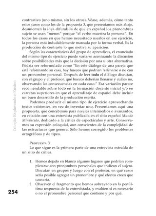 contrastivo (uno mismo, sin los otros). Véase, además, cómo tanto
                               estos casos como los de la propuesta 3, que presentamos más abajo,
                               desmienten la idea difundida de que en español los pronombres
                               sujeto se usan “menos” porque “el verbo muestra la persona”. En
                               todos los casos en que hemos necesitado usarlos en ese ejercicio,
                               la persona está indudablemente marcada por la forma verbal. Es la
                               producción de contraste lo que motiva su aparición.
                                    Según las características del grupo de aprendices, el enunciado
                               del mismo tipo de ejercicio puede variarse acentuando la discusión
                               sobre posibilidades más que la decisión por una u otra alternativa.
                               Podría ser reformulado como “En este diálogo de una pareja que
                               está reformando su casa, hay huecos que podrían rellenarse o no con
                               un pronombre personal. Después de leer todo el diálogo discutan,
                               con el grupo y el profesor, qué huecos deberían llenarse y cuáles no,
 Coleção Explorando o Ensino




                               observando las consecuencias en cada caso.” Esa variación parece
                               recomendable sobre todo en la formación docente inicial y/o en
                               carreras superiores en que el aprendizaje de español debe incluir
                               un buen desarrollo de la producción escrita.
                                    Podemos producir el mismo tipo de ejercicio aprovechando
                               textos existentes, en vez de inventar uno. Presentamos aquí una
                               propuesta, que concebimos para niveles intermedios o avanzados,
                               en relación con una entrevista publicada en el sitio español Mundo
                               Minúsculo, dedicado a la crítica de espectáculos y arte. Conserva-
                               mos su expresión coloquial, aun conscientes de la complejidad de
                               las estructuras que genera. Sólo hemos corregido los problemas
                               ortográficos y de tipeo.

                                   Propuesta 3
                                   Lo que sigue es la primera parte de una entrevista extraída de
                               un sitio de crítica.

                                   1. Hemos dejado en blanco algunos lugares que podrían com-
                                      pletarse con pronombres personales que indican el sujeto.
                                      Discutan en grupos y luego con el profesor, en qué casos
                                      sería posible agregar un pronombre y qué efectos creen que
                                      causaría.
                                   2. Observen el fragmento que hemos subrayado en la penúl-
                                      tima respuesta de la entrevistada, y evalúen si es necesario
254                                   o no el pronombre personal que contiene y por qué.
 