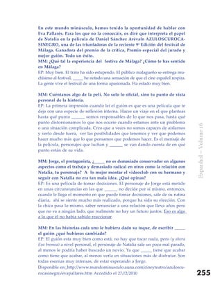 En este mundo minúsculo, hemos tenido la oportunidad de hablar con
Eva Pallarés. Para los que no la conozcáis, os diré que interpreta el papel
de Natalia en la película de Daniel Sánchez Arévalo AZULOSCUROCA-
SINEGRO, una de las triunfadoras de la reciente 9ª Edición del festival de
Málaga. Ganadora del premio de la crítica, Premio especial del jurado y
mejor guión. Todo un éxito.
MM: ¿Qué tal la experiencia del festiva de Málaga? ¿Cómo te has sentido
en Málaga?
EP: Muy bien. El trato ha sido estupendo. El público malagueño se entrega mu-
chísimo al festival, _____ he notado una sensación de que el cine español respira.
La gente vive el festival de una forma apasionada. Ha estado muy bien.

MM:	Cuéntanos	algo	de	la	peli.	No	solo	lo	oficial,	sino	tu	punto	de	vista	
personal de la historia.
EP: La primera impresión cuando leí el guión es que es una película que te
deja con una especie de reflexión interna. Haces un viaje en el que planteas
hasta qué punto ______ somos responsables de lo que nos pasa, hasta qué
punto distorsionamos lo que nos ocurre cuando estamos ante un problema




                                                                                     Espanhol – Volume 16
o una situación complicada. Creo que a veces no somos capaces de aislarnos
y verlo desde fuera, ver las posibilidades que tenemos y ver que podemos
hacer mucho más que lo que pensamos que podemos hacer. Es el mensaje de
la película, personajes que luchan y ______ se van dando cuenta de en qué
punto están de su vida.

MM: Jorge, el protagonista, ¿_____ no es demasiado conservador en algunos
aspectos como el trabajo y demasiado radical en otros como la relación con
Natalia, tu personaje? A lo mejor montar el videoclub con su hermano y
seguir con Natalia no era tan mala idea. ¿Qué opinas?
EP: Es una película de tomar decisiones. El personaje de Jorge está metido
en unas circunstancias en las que ______ no decide por sí mismo, entonces,
cuando le llega el momento en que puede tomar decisiones, sale de su rutina
diaria, ahí se siente mucho más realizado, porque ha sido su elección. Con
la chica pasa lo mismo, saber renunciar a una relación que lleva años pero
que no va a ningún lado, que realmente no hay un futuro juntos. Eso es algo
a lo que él no había sabido reaccionar.

MM: En las historias cada uno le hubiera dado su toque, de escribir _____
el guión ¿qué hubieras cambiado?
EP: El guión esta muy bien como está, no hay que tocar nada, pero (y ahora
Eva bromea) a nivel personal, el personaje de Natalia sale un poco mal parado,
al menos le podría haber buscado un novio. Ya que _____ tiene que acabar
como tiene que acabar, al menos verla en situaciones más de disfrutar. Son
todas escenas muy intensas, de estar esperando a Jorge.
Disponible en: http://www.mundominusculo.auna.com/cineyteatro/azuloscu-
rocasinegro/evapallares.htm Accedido el 27//2/2010                                   255
 