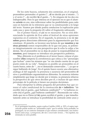 De los siete huecos, solamente dos contenían, en el original,
                               pronombres personales: el quinto (“…él no decide por sí mismo…”)
                               y el sexto (“…de escribir tú el guión…”). En ninguno de los dos era
                               indispensable. Pero lo que interesa en el ejercicio no es que el alum-
                               no acierte en eso, sino reflexionar sobre las posibilidades para cada
                               caso en función de la referencia que se va construyendo a lo largo
                               del texto. Veamos por dónde podría conducirse la explicación para
                               cada caso y para la pregunta (2) sobre el fragmento subrayado.
                                    En el primer hueco, el yo no es necesario. No se está dife-
                               renciando la opinión de Eva sobre el festival de otras opiniones
                               supuestas en el contexto. En el segundo, la presencia o no de no-
                               sotros genera direcciones diferentes para la argumentación que Eva
                               construye. Al ponerlo, se favorece una lectura de que nosotros y no
                               otras personas somos responsables de lo que nos pasa, se polemi-
                               za imaginariamente con una perspectiva que le echa la culpa a los
 Coleção Explorando o Ensino




                               demás. Sin el pronombre no se deja de poner la responsabilidad en
                               nosotros, pero tampoco se introduce esa perspectiva polémica.
                                    Muy diferente es el problema en el tercer hueco: colocar el pro-
                               nombre ellos rompería la correferencia que coloca a los “personajes
                               que luchan” como los mismos que “se van dando cuenta de en qué
                               punto están de su vida”. Tampoco es posible un pronombre en el
                               cuarto hueco, antes de “…no es demasiado conservador…”, ya que se
                               sigue hablando de Jorge7. En el quinto hueco ocurre una alternativa
                               análoga al del segundo: la presencia o ausencia del pronombre él
                               sirve a posibilidades argumentativas diferentes. Su ausencia informa
                               simplemente que Jorge no decide por sí mismo, su presencia refuerza
                               la perspectiva de que otros deciden por él, o incluso de que otros
                               personajes de la película sí tienen sus propias decisiones.
                                    Para interpretar la última pregunta del periodista hay que co-
                               nocer el valor condicional de la construcción de	+	infinitivo: “de
                               escribir (tú) el guión, ¿qué hubieras cambiado?” = “si hubieras es-
                               crito (tú) el guión, ¿qué hubieras cambiado?”. Reconocido ese valor,
                               dado que no es Elena (el tú) quien escribió el guión, y que inmedia-
                               tamente antes se introduce la posibilidad de contraste entre unos y


                               7
                                   En el portugués brasileño, según explica Castilho (1992, p. 257), el sujeto topi-
                                   calizado puede recibir un “pronombre copia” que lo retoma. Sería probable, en
                                   portugués, en un contexto semejante al que estamos considerando, una formu-
                                   lación como Jorge, o protagonista, ele não é conservador demais…? En español, esa
256                                retomada no sería posible.
 