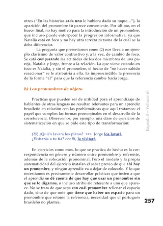 otros (“En las historias cada uno le hubiera dado su toque…”), la
aparición del pronombre tú parece conveniente. Por último, en el
hueco final, no hay motivo para la introducción de un pronombre,
que incluso puede entorpecer la progresión informativa, ya que
Natalia está en foco y no hay otra tercera persona de la cual se la
deba diferenciar.
       La pregunta que presentamos como (2) nos lleva a un ejem-
plo clarísimo de valor contrastivo y, a la vez, de cambio de foco.
Se está comparando las actitudes de los dos miembros de una pa-
reja, Natalia y Jorge, frente a la relación. La que viene estando en
foco es Natalia, y sin el pronombre, el hecho de “no haber sabido
reaccionar” se le atribuiría a ella. Es imprescindible la presencia
de la forma “él” para que la referencia cambie hacia Jorge.

b) Los pronombres de objeto




                                                                       Espanhol – Volume 16
     Prácticas que pueden ser de utilidad para el aprendizaje de
hablantes de otras lenguas no resultan relevantes para un aprendiz
brasileño en relación con las problemáticas que aquí tratamos: el
papel que cumplen las formas pronominales en el desarrollo de la
correferencia. Observemos, por ejemplo, una clase de ejercicios de
sistematización en que se pide este tipo de transformación:

    (25) ¿Quién lavará los platos? >>> Jorge los lavará.
    ¿Visitarás a tu tía? >>> Sí, la visitaré.

     En ejercicios como esos, lo que se practica de hecho es la cor-
respondencia en género y número entre pronombre y referente,
además de la colocación pronominal. Pero el modelo y la propia
sistematicidad del ejercicio instalan el saber previo de que ahí hay
un pronombre, y ningún aprendiz va a dejar de colocarlo. Y lo que
necesitamos es precisamente desarrollar prácticas que insten a que
el aprendiz se dé cuenta de que hay que usar un pronombre sin
que se lo digamos, o incluso atribuirle referente a uno que apare-
ce. No se trata de que sepa con cuál pronombre rellenar el espacio
dado, sino de que note que tiene que haber un espacio para un
pronombre que retome la referencia, necesidad que el portugués
brasileño no plantea.                                                  257
 