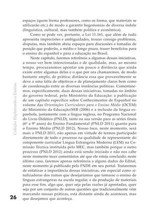 espaços (quem forma professores, como os forma, que materiais se
                              utilizarão etc.) de modo a garantir hegemonias de diversa índole
                              (linguística, cultural, mas também política e econômica).
                                   Como se pode ver, portanto, a Lei 11.161, que além de tudo
                              apresenta imprecisões e ambiguidades, trouxe consigo problemas,
                              disputas, mas também abriu espaços para discussões e tomadas de
                              posição que poderão, a médio e longo prazo, trazer benefícios para
                              o ensino do espanhol e para a educação no Brasil.
                                   Neste capítulo, faremos referência a algumas dessas iniciativas,
                              a nosso ver bem intencionadas e de qualidade, mas, ao mesmo
                              tempo, procuraremos apontar um pouco a distância que ainda
                              existe entre algumas delas e o que por ora chamaremos, de modo
                              bastante amplo, de prática; distância essa que provavelmente se
                              deve a uma falta de objetivos e de planejamento claros bem como
Coleção Explorando o Ensino




                              de coordenação entre as diversas instâncias políticas. Comentare-
                              mos, especificamente, duas dessas iniciativas, tomadas no âmbito
                              do governo federal, pelo Ministério da Educação: a publicação
                              de um capítulo específico sobre Conhecimentos de Espanhol no
                              volume das Orientações Curriculares para o Ensino Médio (OCEM)
                              do Ministério da Educação/SEB (2006) e a inclusão da língua es-
                              panhola, juntamente com a língua inglesa, no Programa Nacional
                              do Livro Didático (PNLD), tanto na sua versão para as séries finais
                              (6º a 9º anos) do Ensino Fundamental (PNLD 2011) quanto para
                              o Ensino Médio (PNLD 2012). Nosso foco, neste momento, será
                              mais o PNLD 2011, não apenas em virtude de termos participado
                              diretamente de todo o processo na qualidade de representante do
                              componente curricular Língua Estrangeira Moderna (LEM) na Co-
                              missão Técnica instituída pelo MEC, mas também porque o outro
                              processo (PNLD 2012) ainda está sendo iniciado e não nos cabe
                              neste momento tecer comentários até que ele esteja concluído; neste
                              último caso, faremos apenas referência a alguns dados do Edital,
                              neste momento já publicado pelo FNDE em seu portal. Trataremos
                              de enfatizar a importância dessas iniciativas, em especial como si-
                              nalizadoras dos rumos que desejaríamos que tomasse o ensino de
                              línguas estrangeiras na escola regular, e da produção de materiais
                              para esse fim, algo que, quer seja pelas razões já apontadas, quer
                              seja por um conjunto de outras questões que tradicionalmente vêm
                              marcando nossas práticas, está distante ainda de acontecer, mas
26                            que desejamos que aconteça.
 