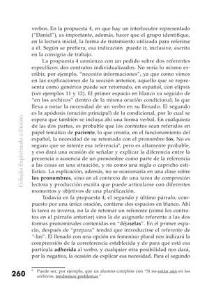 verbos. En la propuesta 4, en que hay un interlocutor representado
                               (“Daniel”), es importante, además, hacer que el grupo identifique,
                               en la lectura inicial, la forma de tratamiento utilizada para referirse
                               a él. Según se prefiera, esa indicación puede ir, inclusive, escrita
                               en la consigna de trabajo.
                                     La propuesta 4 comienza con un pedido sobre dos referentes
                               específicos: dos contratos individualizados. No sería lo mismo es-
                               cribir, por ejemplo, “necesito informaciones”, ya que como vimos
                               en las explicaciones de la sección anterior, aquello que se repre-
                               senta como genérico puede ser retomado, en español, con elipsis
                               (ver ejemplos 11 y 12). El primer espacio en blanco va seguido de
                               “en los archivos” dentro de la misma oración condicional, lo que
                               lleva a notar la necesidad de un verbo en su llenado. El segundo
                               es la apódosis (oración principal) de la condicional, por lo cual se
 Coleção Explorando o Ensino




                               espera que también se incluya ahí una forma verbal. En cualquiera
                               de las dos partes, es probable que los contratos sean referidos en
                               papel temático de paciente, lo que crearía, en el funcionamiento del
                               español, la necesidad de su retomada con el pronombre los. No es
                               seguro que se intente esa referencia 8, pero es altamente probable,
                               y eso dará una ocasión de señalar y explicar la diferencia entre la
                               presencia o ausencia de un pronombre como parte de la referencia
                               a las cosas en una situación, y no como una regla o capricho esti-
                               lístico. La explicación, además, no se ocasionaría en una clase sobre
                               los pronombres, sino en el contexto de una tarea de compresión
                               lectora y producción escrita que puede articularse con diferentes
                               momentos y objetivos de una planificación.
                                     Todavía en la propuesta 4, el segundo y último párrafo, com-
                               puesto por una única oración, contiene dos espacios en blanco. Ahí
                               la tarea es inversa, no la de retomar un referente (como los contra-
                               tos en el párrafo anterior) sino la de asignarle referente a las dos
                               formas pronominales contenidas en “déjaselas”. En el primer espa-
                               cio, después de “prepara” tendrá que introducirse el referente de
                               “-las”. El llenado con una opción en femenino plural nos indicará la
                               comprensión de la correferencia establecida y de para qué está esa
                               partícula adherida al verbo, y cualquier otra posibilidad nos dará,
                               por la negativa, la ocasión de explicar esa necesidad. Para el segundo

                               8
                                   Puede ser, por ejemplo, que un alumno complete con “Si no están aún en los
260                                archivos, tendremos problemas.”
 