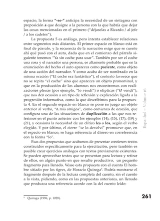 espacio, la forma “-se-“ anticipa la necesidad de un sintagma con
preposición a que designe a la persona con la que habría que dejar
las cosas mencionadas en el primero (“déjaselas a Ricardo / al jefe
/ a los cadetes”).
     La propuesta 5 es análoga, pero intenta establecer relaciones
entre segmentos más distantes. El primer espacio en blanco está en
final de párrafo, y la secuencia de la narración exige que se cuente
ahí qué pasó con el auto, dado que en el comienzo del párrafo si-
guiente tenemos “Ya sin coche para usar”. También por ser el coche
una cosa y el narrador una persona, es altamente probable que en la
enunciación del hecho el auto aparezca como paciente, como objeto
de una acción del narrador. Y como acaba de ser nombrado en la
misma oración (“El coche era fantástico”), el contexto favorece que
no se repita “el coche” sino que aparezca un objeto pronominal, y
que en la producción de los alumnos nos encontremos con reali-
zaciones plenas (por ejemplo, “lo vendí”) o elípticas (“Ø vendí”),




                                                                         Espanhol – Volume 16
que nos den ocasión a un tipo de reflexión y explicación ligada a la
progresión informativa, como la que describimos para la propues-
ta 4. En el segundo espacio en blanco se pone en juego un objeto
anterior al verbo, “A mis amigos”, como comienzo de oración, que
configura una de las situaciones de duplicación a las que nos re-
ferimos en el punto anterior con los ejemplos (14), (15), (17), (19) y
(21), y ocasiona la necesidad de un clítico les o los, según el verbo
elegido. Y por último, el cierre “se lo devolví” promueve que, en
el espacio en blanco, se haga referencia al dinero en correferencia
con la forma “lo”.
     Esas dos propuestas que acabamos de presentar contienen textos
construidos específicamente para la ejercitación, pero también es
posible crear ejercicios análogos con textos previamente existentes.
Se pueden aprovechar textos que se presentan para lectura y retirar
de ellos, en algún punto en que resulte productivo, un pequeño
fragmento para llenado. Véase esta propuesta con el cuento El hom-
bre sitiado por los tigres, de Horacio Quiroga9. Podría mostrarse el
fragmento después de la lectura completa del cuento, sin el cuento
a la vista, pidiendo, como en las propuestas anteriores, un llenado
que produzca una referencia acorde con la del cuento leído:


9
    Quiroga (1996, p. 1028).                                             261
 