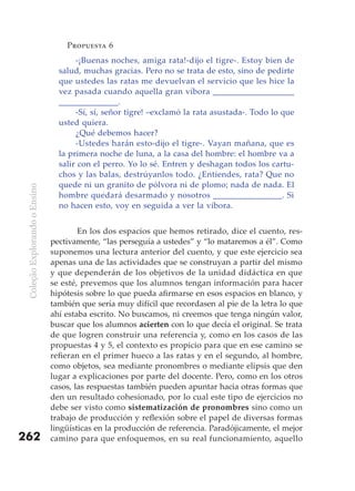 Propuesta 6
                                      -¡Buenas noches, amiga rata!-dijo el tigre-. Estoy bien de
                                 salud, muchas gracias. Pero no se trata de esto, sino de pedirte
                                 que ustedes las ratas me devuelvan el servicio que les hice la
                                 vez pasada cuando aquella gran víbora ___________________
                                 ______________.
                                      -Sí, sí, señor tigre! –exclamó la rata asustada-. Todo lo que
                                 usted quiera.
                                      ¿Qué debemos hacer?
                                      -Ustedes harán esto-dijo el tigre-. Vayan mañana, que es
                                 la primera noche de luna, a la casa del hombre: el hombre va a
                                 salir con el perro. Yo lo sé. Entren y deshagan todos los cartu-
                                 chos y las balas, destrúyanlos todo. ¿Entiendes, rata? Que no
                                 quede ni un granito de pólvora ni de plomo; nada de nada. El
 Coleção Explorando o Ensino




                                 hombre quedará desarmado y nosotros ________________. Si
                                 no hacen esto, voy en seguida a ver la víbora.


                                       En los dos espacios que hemos retirado, dice el cuento, res-
                               pectivamente, “las perseguía a ustedes” y “lo mataremos a él”. Como
                               suponemos una lectura anterior del cuento, y que este ejercicio sea
                               apenas una de las actividades que se construyan a partir del mismo
                               y que dependerán de los objetivos de la unidad didáctica en que
                               se esté, prevemos que los alumnos tengan información para hacer
                               hipótesis sobre lo que pueda afirmarse en esos espacios en blanco, y
                               también que sería muy difícil que recordasen al pie de la letra lo que
                               ahí estaba escrito. No buscamos, ni creemos que tenga ningún valor,
                               buscar que los alumnos acierten con lo que decía el original. Se trata
                               de que logren construir una referencia y, como en los casos de las
                               propuestas 4 y 5, el contexto es propicio para que en ese camino se
                               refieran en el primer hueco a las ratas y en el segundo, al hombre,
                               como objetos, sea mediante pronombres o mediante elipsis que den
                               lugar a explicaciones por parte del docente. Pero, como en los otros
                               casos, las respuestas también pueden apuntar hacia otras formas que
                               den un resultado cohesionado, por lo cual este tipo de ejercicios no
                               debe ser visto como sistematización de pronombres sino como un
                               trabajo de producción y reflexión sobre el papel de diversas formas
                               lingüísticas en la producción de referencia. Paradójicamente, el mejor
262                            camino para que enfoquemos, en su real funcionamiento, aquello
 