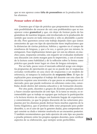 que se nos aparece como falta de pronombres en la producción de
los alumnos.

Pensar sobre el decir

     Creemos que el tipo de práctica que proponemos tiene muchas
más posibilidades de encarar de raíz una problemática que se nos
aparece como gramatical y que, sin dejar de formar parte de las
gramáticas de nuestras lenguas, está involucrada en la producción de
sentido que ocurre en toda interacción y sólo es abordable a partir
de ella. Pero queremos cerrar este trabajo dejando claro que somos
conscientes de que ese tipo de ejercitación tiene implicaciones que
la distancian de ciertas prácticas, hábitos y agentes en el campo de
enseñanza de lenguas, y que a la vez, o quizás por eso mismo, la
enriquecen. Esas implicaciones tienen que ver con no ofrecer, en mu-
chos casos, respuestas cerradas, con requerir ser evaluadas mediante




                                                                            Espanhol – Volume 16
una discusión con cierto margen para lo imprevisto, y con el rescate
de la lectura como habilidad y de la reflexión sobre la forma como
práctica que puede tener lugar en clase de lengua extranjera.
     Por un lado, pocas veces el mercado editorial acoge con simpa-
tía propuestas de ejercitación en que no se puede dar ni respuestas
cerradas verificables en una clave de respuestas o un modelo de
referencia, ni tampoco la indicación de respuesta libre. El tipo de
explicación para acompañar el trabajo del docente con esta clase de
ejercicios requiere una inversión a la que pocos se arriesgarían en el
mercado, pero que puede realizarse en ediciones como ésta, conce-
bidas desde dentro del sistema educativo y de formación docente.
     Por otra parte, docentes o grupos de docentes pueden producir
y hacer circular ejercitación de este tipo. Si la tarea se encara, es re-
comendable que se trabaje en equipos que incluyan la participación
o la lectura técnica de colegas con bastante bagaje de experiencia
y conocimiento, ya que la propia discusión de las soluciones pro-
puestas por los alumnos puede derivar hacia muchos aspectos de la
forma lingüística, que el profesor debe estar preparado para poder
describir, o, en el caso de que le generen dudas, para comprender en
qué consiste su duda e intentar resolverla en un encuentro posterior.
Y también recomendamos que todo ejercicio de este tipo sea puesto
a prueba primero entre los propios equipos docentes, para verificar
aspectos de su elaboración, que siempre serán perfectibles.                 263
 