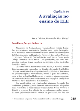 Capítulo 13
                                      A avaliação no
                                      ensino de ELE



                            Doris Cristina Vicente da Silva Matos*

Considerações preliminares




                                                                              Espanhol – Volume 16
      Atualmente no Brasil, estamos vivenciando um período de mu-
danças relacionadas ao ensino de Espanhol como Língua Estrangeira.
Essas mudanças estão relacionadas às novas propostas do Ministério
de Educação, com a publicação dos Parâmetros Curriculares Nacionais
(1998) e das Orientações Curriculares Nacionais para o Ensino Médio
(2006) e também à sanção da Lei 11.161 (05/08/2005), que torna obri-
gatória a oferta da língua espanhola nas escolas públicas e privadas
de ensino médio.
      De acordo com os documentos acima citados, o modo de ensinar
deve ser repensado e caminhar em direção à formação de cidadãos
críticos e conscientes de seu lugar no mundo globalizado. Esse desa-
fio apresenta algumas problemáticas, dentre as quais destacaremos,
neste artigo, a da dificuldade que os professores podem encontrar
para avaliar seus alunos de maneira que se contemplem os objetivos
propostos pelos documentos mencionados.
      Essa problemática está relacionada à adequada formação dos
professores, para que possam encontrar as respostas mais adequadas
à sua realidade e às necessidades de seus alunos. Nossa proposta é
discutir o processo de avaliação da aprendizagem escolar, toman-
do como pressuposto teórico a noção de que avaliar não é só um


* Doutoranda em Linguística. Professora da Universidade Federal de Sergipe.   265
 
