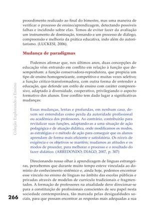 procedimento realizado ao final do bimestre, mas uma maneira de
                               verificar o processo de ensino/aprendizagem, detectando possíveis
                               falhas e incidindo sobre elas. Temos de evitar fazer da avaliação
                               um instrumento de dominação, tornando-a um processo de diálogo,
                               compreensão e melhoria da prática educativa, indo além do autori-
                               tarismo. (LUCKESI, 2006).

                               Mudança de paradigmas

                                    Podemos afirmar que, nos últimos anos, duas concepções de
                               educação vêm entrando em conflito em relação à função que de-
                               sempenham: a função conservadora-reprodutora, que propicia um
                               tipo de ensino homogeneizante, competitivo e muitas vezes seletivo;
                               a função crítico-transformadora, com outra forma de entender a
 Coleção Explorando o Ensino




                               educação, que defende um estilo de ensino com caráter compreen-
                               sivo, adaptado à diversidade, cooperativo, privilegiando o aspecto
                               formativo dos alunos. Esse conflito tem dado lugar a significativas
                               mudanças:

                                   Essas mudanças, lentas e profundas, em nenhum caso, de-
                                   vem ser entendidas como perda da autoridade profissional
                                   ou acadêmica dos professores. Ao contrário, contribuirão para
                                   revitalizar suas funções, adaptando-as a uma situação de ação
                                   pedagógica e de atuação didática, onde modificamos os modos,
                                   as estratégias e o método de ação para conseguir que os alunos
                                   aprendam de forma mais eficiente e satisfatória. Os níveis de
                                   exigência e os objetivos se mantêm; mudamos as atitudes e os
                                   modos de proceder, para melhorar o processo e o resultado do
                                   fazer didático. (ARREDONDO; DIAGO, 2007, p. 307)

                                    Direcionando nosso olhar à aprendizagem de línguas estrangei-
                               ras, percebemos que durante muito tempo esteve vinculada ao do-
                               mínio do conhecimento sistêmico e, ainda hoje, podemos encontrar
                               esse vínculo no ensino de línguas no âmbito das escolas públicas e
                               privadas através de modelos de currículo tradicionais e fragmen-
                               tados. A formação de professores na atualidade deve direcionar-se
                               para a constituição de profissionais conscientes de seu papel nesta
                               sociedade contemporânea, tão marcada pelas desigualdades so-
266                            ciais, para que possam encontrar as respostas mais adequadas a sua
 