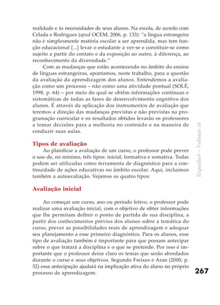 realidade e às necessidades de seus alunos. Na escola, de acordo com
Celada e Rodrigues (apud OCEM, 2006, p. 133): “a língua estrangeira
não é simplesmente matéria escolar a ser aprendida, mas tem fun-
ção educacional [...] levar o estudante a ver-se e constituir-se como
sujeito a partir do contato e da exposição ao outro, à diferença, ao
reconhecimento da diversidade.”
     Com as mudanças que estão acontecendo no âmbito do ensino
de línguas estrangeiras, apontamos, neste trabalho, para a questão
da avaliação da aprendizagem dos alunos. Entendemos a avalia-
ção como um processo – não como uma atividade pontual (SOLÉ,
1998, p. 64) – por meio do qual se obtêm informações contínuas e
sistemáticas de todas as fases de desenvolvimento cognitivo dos
alunos. É através da aplicação dos instrumentos de avaliação que
teremos a direção das mudanças previstas e não previstas na pro-
gramação curricular e os resultados obtidos levarão os professores
a tomar decisões para a melhoria no conteúdo e na maneira de




                                                                        Espanhol – Volume 16
conduzir suas aulas.

Tipos de avaliação
    Ao planificar a avaliação de um curso, o professor pode prever
o uso de, no mínimo, três tipos: inicial, formativa e somativa. Todas
podem ser utilizadas como ferramenta de diagnóstico para a con-
tinuidade de ações educativas no âmbito escolar. Aqui, incluímos
também a autoavaliação. Vejamos os quatro tipos:

Avaliação inicial

     Ao começar um curso, ano ou período letivo, o professor pode
realizar uma avaliação inicial, com o objetivo de obter informações
que lhe permitam definir o ponto de partida de sua disciplina, a
partir dos conhecimentos prévios dos alunos sobre a temática do
curso, prever as possibilidades reais de aprendizagem e adequar
seu planejamento a esse primeiro diagnóstico. Para os alunos, esse
tipo de avaliação também é importante para que possam antecipar
sobre o que tratará a disciplina e o que se pretende. Por isso é im-
portante que o professor deixe claro os temas que serão abordados
durante o curso e seus objetivos. Segundo Freixes e Aran (2000, p.
52) essa antecipação ajudará na implicação ativa do aluno no próprio
processo de aprendizagem.                                               267
 