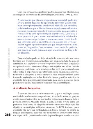 Com essa sondagem, o professor poderá adequar sua planificação e
                               autorregular os objetivos de aprendizagem. Para Solé (1998, p. 165):

                                   A informação que ela nos proporciona é essencial, pode nos
                                   levar a tomar decisões de tipo muito diferente: desde conti-
                                   nuar com o planejamento previsto até rejeitá-lo por completo,
                                   pois inferimos que a distância entre aqueles conhecimentos
                                   e os que estamos propondo é muito grande para garantir a
                                   realização de uma aprendizagem significativa. Contudo, o
                                   mais provável é que o acesso aos conhecimentos prévios dos
                                   alunos, às suas expectativas e interesses, assim como àquilo
                                   que inferimos que se encontra ao seu alcance nos leve a ar-
                                   ticular algum tipo de intervenção que assegure que o aluno
                                   possa se “enganchar” no processo, como meio de poder ir
 Coleção Explorando o Ensino




                                   um pouco além do ponto em que se encontra ao longo de
                                   tal processo.

                                    Essa avaliação pode ser feita através de um exercício, um ques-
                               tionário, um trabalho, uma atividade em grupo etc. Não há uma só
                               estratégia, vai depender de como o professor pretende direcionar
                               sua primeira aula. No caso da língua estrangeira, em séries iniciais,
                               o professor pode fazer uma sondagem das preferências dos alunos,
                               saber sobre a importância que atribuem a essa língua, suas expecta-
                               tivas com a disciplina e tentar atender a seus anseios também como
                               forma de motivação nas aulas. Partindo dessas questões, este tipo de
                               avaliação deve proporcionar informação para que o professor possa
                               planificar o curso, adequando o ensino e suas estratégias.

                               A avaliação formativa

                                    É comum dentro do ambiente escolar, que a avaliação ocorra
                               no final de um bimestre e o professor, através de testes ou provas,
                               avalie os conhecimentos memorizados pelos alunos durante todo o
                               período anterior. Atuando assim, a avaliação não é vista como um
                               processo formativo, de diagnóstico constante e de adequação dos
                               objetivos e estratégias utilizadas no curso. Os PCN indicam que a
                               avaliação não deve ser confundida com testes, comuns no ensino de
                               línguas estrangeiras, pois eles são instrumentos que avaliam apenas
268                            um aspecto do processo de ensino/aprendizagem tendo em vista
 