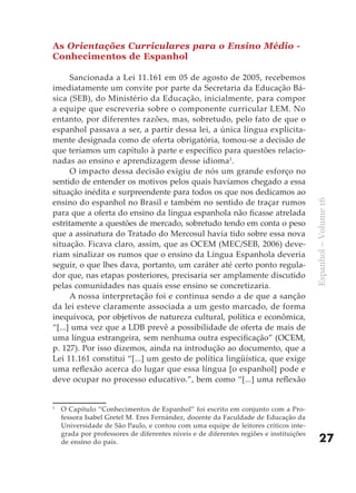 As Orientações Curriculares para o Ensino Médio -
Conhecimentos de Espanhol

      Sancionada a Lei 11.161 em 05 de agosto de 2005, recebemos
imediatamente um convite por parte da Secretaria da Educação Bá-
sica (SEB), do Ministério da Educação, inicialmente, para compor
a equipe que escreveria sobre o componente curricular LEM. No
entanto, por diferentes razões, mas, sobretudo, pelo fato de que o
espanhol passava a ser, a partir dessa lei, a única língua explicita-
mente designada como de oferta obrigatória, tomou-se a decisão de
que teríamos um capítulo à parte e específico para questões relacio-
nadas ao ensino e aprendizagem desse idioma1.
      O impacto dessa decisão exigiu de nós um grande esforço no
sentido de entender os motivos pelos quais havíamos chegado a essa
situação inédita e surpreendente para todos os que nos dedicamos ao
ensino do espanhol no Brasil e também no sentido de traçar rumos




                                                                                        Espanhol – Volume 16
para que a oferta do ensino da língua espanhola não ficasse atrelada
estritamente a questões de mercado, sobretudo tendo em conta o peso
que a assinatura do Tratado do Mercosul havia tido sobre essa nova
situação. Ficava claro, assim, que as OCEM (MEC/SEB, 2006) deve-
riam sinalizar os rumos que o ensino da Língua Espanhola deveria
seguir, o que lhes dava, portanto, um caráter até certo ponto regula-
dor que, nas etapas posteriores, precisaria ser amplamente discutido
pelas comunidades nas quais esse ensino se concretizaria.
      A nossa interpretação foi e continua sendo a de que a sanção
da lei esteve claramente associada a um gesto marcado, de forma
inequívoca, por objetivos de natureza cultural, política e econômica,
“[...] uma vez que a LDB prevê a possibilidade de oferta de mais de
uma língua estrangeira, sem nenhuma outra especificação” (OCEM,
p. 127). Por isso dizemos, ainda na introdução ao documento, que a
Lei 11.161 constitui “[...] um gesto de política lingüística, que exige
uma reflexão acerca do lugar que essa língua [o espanhol] pode e
deve ocupar no processo educativo.”, bem como “[...] uma reflexão


1
    O Capítulo “Conhecimentos de Espanhol” foi escrito em conjunto com a Pro-
    fessora Isabel Gretel M. Eres Fernández, docente da Faculdade de Educação da
    Universidade de São Paulo, e contou com uma equipe de leitores críticos inte-
    grada por professores de diferentes níveis e de diferentes regiões e instituições
    de ensino do país.                                                                      27
 