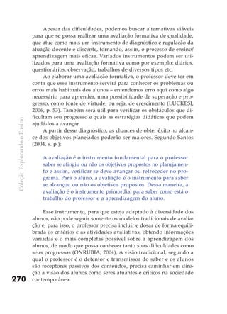 Apesar das dificuldades, podemos buscar alternativas viáveis
                               para que se possa realizar uma avaliação formativa de qualidade,
                               que atue como mais um instrumento de diagnóstico e regulação da
                               atuação docente e discente, tornando, assim, o processo de ensino/
                               aprendizagem mais eficaz. Variados instrumentos podem ser uti-
                               lizados para uma avaliação formativa como por exemplo: diários,
                               questionários, observação, trabalhos de diversos tipos etc.
                                    Ao elaborar uma avaliação formativa, o professor deve ter em
                               conta que esse instrumento servirá para conhecer os problemas ou
                               erros mais habituais dos alunos – entendemos erro aqui como algo
                               necessário para aprender, uma possibilidade de superação e pro-
                               gresso, como fonte de virtude, ou seja, de crescimento (LUCKESI,
                               2006, p. 53). Também será útil para verificar os obstáculos que di-
                               ficultam seu progresso e quais as estratégias didáticas que podem
 Coleção Explorando o Ensino




                               ajudá-los a avançar.
                                    A partir desse diagnóstico, as chances de obter êxito no alcan-
                               ce dos objetivos planejados poderão ser maiores. Segundo Santos
                               (2004, s. p.):

                                   A avaliação é o instrumento fundamental para o professor
                                   saber se atingiu ou não os objetivos propostos no planejamen-
                                   to e assim, verificar se deve avançar ou retroceder no pro-
                                   grama. Para o aluno, a avaliação é o instrumento para saber
                                   se alcançou ou não os objetivos propostos. Dessa maneira, a
                                   avaliação é o instrumento primordial para saber como está o
                                   trabalho do professor e a aprendizagem do aluno.

                                   Esse instrumento, para que esteja adaptado à diversidade dos
                               alunos, não pode seguir somente os modelos tradicionais de avalia-
                               ção e, para isso, o professor precisa incluir e dosar de forma equili-
                               brada os critérios e as atividades avaliativas, obtendo informações
                               variadas e o mais completas possível sobre a aprendizagem dos
                               alunos, de modo que possa conhecer tanto suas dificuldades como
                               seus progressos (ONRUBIA, 2004). A visão tradicional, segundo a
                               qual o professor é o detentor e transmissor do saber e os alunos
                               são receptores passivos dos conteúdos, precisa caminhar em dire-
                               ção à visão dos alunos como seres atuantes e críticos na sociedade
270                            contemporânea.
 