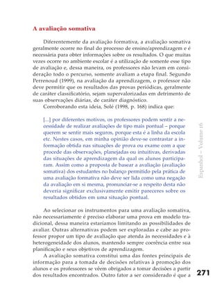 A avaliação somativa

    Diferentemente da avaliação formativa, a avaliação somativa
geralmente ocorre no final do processo de ensino/aprendizagem e é
necessária para obter informações sobre os resultados. O que muitas
vezes ocorre no ambiente escolar é a utilização de somente esse tipo
de avaliação e, dessa maneira, os professores não levam em consi-
deração todo o percurso, somente avaliam a etapa final. Segundo
Perrenoud (1999), na avaliação da aprendizagem, o professor não
deve permitir que os resultados das provas periódicas, geralmente
de caráter classificatório, sejam supervalorizadas em detrimento de
suas observações diárias, de caráter diagnóstico.
    Corroborando esta ideia, Solé (1998, p. 168) indica que:

    [...] por diferentes motivos, os professores podem sentir a ne-
    cessidade de realizar avaliações de tipo mais pontual – porque




                                                                       Espanhol – Volume 16
    querem se sentir mais seguros, porque esta é a linha da escola
    etc. Nestes casos, em minha opinião deve-se contrastar a in-
    formação obtida nas situações de prova ou exame com a que
    procede das observações, planejadas ou intuitivas, derivadas
    das situações de aprendizagem da qual os alunos participa-
    ram. Assim como a proposta de basear a avaliação (avaliação
    somativa) dos estudantes no balanço permitido pela prática de
    uma avaliação formativa não deve ser lida como uma negação
    da avaliação em si mesma, pronunciar-se a respeito desta não
    deveria significar exclusivamente emitir pareceres sobre os
    resultados obtidos em uma situação pontual.

     Ao selecionar os instrumentos para uma avaliação somativa,
não necessariamente é preciso elaborar uma prova em modelo tra-
dicional, dessa maneira estaríamos limitando as possibilidades de
avaliar. Outras alternativas podem ser exploradas e cabe ao pro-
fessor propor um tipo de avaliação que atenda às necessidades e à
heterogeneidade dos alunos, mantendo sempre coerência entre sua
planificação e seus objetivos de aprendizagem.
     A avaliação somativa constitui uma das fontes principais de
informação para a tomada de decisões relativas à promoção dos
alunos e os professores se vêem obrigados a tomar decisões a partir
dos resultados encontrados. Outro fator a ser considerado é que a      271
 
