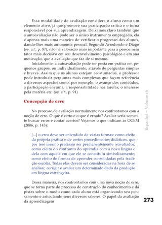Essa modalidade de avaliação considera o aluno como um
elemento ativo, já que promove sua participação crítica e o torna
responsável por sua aprendizagem. Deixamos claro também que
a autoavaliação não pode ser o único instrumento empregado, ela
é apenas mais uma maneira de verificar o progresso dos alunos,
dando-lhes mais autonomia pessoal. Segundo Arredondo e Diago
(op. cit., p. 87), não há valoração mais importante para a pessoa nem
fator mais decisivo em seu desenvolvimento psicológico e em sua
motivação, que a avaliação que faz de si mesmo.
      Inicialmente, a autoavaliação pode ser posta em prática em pe-
quenos grupos, ou individualmente, através de perguntas simples
e breves. Assim que os alunos estejam acostumados, o professor
pode introduzir perguntas mais complexas que façam referência
a diversos aspectos como, por exemplo: o avanço dos conteúdos,
a participação em aula, a responsabilidade nas tarefas, o interesse
pela matéria etc. (op. cit., p. 91)




                                                                        Espanhol – Volume 16
Concepção de erro

     No processo de avaliação normalmente nos confrontamos com a
noção de erro. O que é certo e o que é errado? Avaliar seria somen-
te buscar erros e contar acertos? Vejamos o que indicam as OCEM
(2006, p. 143):

    [...] o erro deve ser entendido de várias formas: como efeito
    da própria prática e de certos procedimentos didáticos, que
    por isso mesmo precisam ser permanentemente reavaliados;
    como efeito do confronto do aprendiz com a nova língua e
    dela com aquela em que ele se constituiu simbolicamente;
    como efeito de formas de aprender consolidadas pela tradi-
    ção escolar. Todas elas devem ser consideradas na hora de se
    analisar, corrigir e avaliar um determinado dado da produção
    em língua estrangeira.

     Dessa maneira, nos confrontamos com uma nova noção de erro,
que se torna parte do processo de construção do conhecimento e dá
pistas sobre o modo como cada aluno está organizando seu pen-
samento e articulando seus diversos saberes. O papel da avaliação
da aprendizagem                                                         273
 