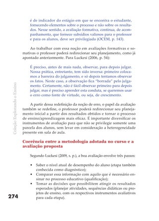 é de indicador do estágio em que se encontra o estudante,
                                   fornecendo elementos sobre o processo e não sobre os resulta-
                                   dos. Nesse sentido, a avaliação formativa, contínua, de acom-
                                   panhamento, que fornece subsídios valiosos para o professor
                                   e para os alunos, deve ser privilegiada (OCEM, p. 143).

                                   Ao trabalhar com essa noção em avaliações formativas e so-
                               mativas o professor poderá redirecionar seu planejamento, como já
                               apontado anteriormente. Para Luckesi (2006, p. 54):

                                   É preciso, antes de mais nada, observar, para depois julgar.
                                   Nossa prática, entretanto, tem sido inversa: primeiro coloca-
                                   mos a barreira do julgamento, e só depois tentamos observar
                                   os fatos. Neste caso, a observação fica “borrada” pelo julga-
 Coleção Explorando o Ensino




                                   mento. Certamente, não é fácil observar primeiro para depois
                                   julgar, mas é preciso aprender esta conduta, se queremos usar
                                   o erro como fonte de virtude, ou seja, de crescimento.

                                    A partir dessa redefinição da noção de erro, o papel da avaliação
                               também se redefine, o professor poderá redirecionar seu planeja-
                               mento inicial a partir dos resultados obtidos e tornar o processo
                               de ensino/aprendizagem mais eficaz. É importante diversificar os
                               instrumentos de avaliação para que não se privilegie somente uma
                               parcela dos alunos, sem levar em consideração a heterogeneidade
                               presente em sala de aula.

                               Coerência entre a metodologia adotada no curso e a
                               avaliação proposta

                                   Segundo Luckesi (2009, s. p.), a boa avaliação envolve três passos:

                                   •   Saber o nível atual de desempenho do aluno (etapa também
                                       conhecida como diagnóstico);
                                   •   Comparar essa informação com aquilo que é necessário en-
                                       sinar no processo educativo (qualificação);
                                   •   Tomar as decisões que possibilitem atingir os resultados
                                       esperados (planejar atividades, sequências didáticas ou pro-
                                       jetos de ensino, com os respectivos instrumentos avaliativos
274                                    para cada etapa).
 