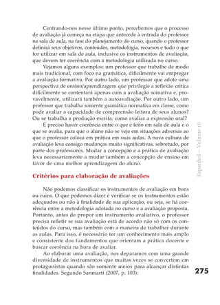 Centrando-nos nesse último ponto, percebemos que o processo
de avaliação já começa na etapa que antecede à entrada do professor
na sala de aula, na fase do planejamento do curso, quando o professor
definirá seus objetivos, conteúdos, metodologia, recursos e tudo o que
for utilizar em sala de aula, inclusive os instrumentos de avaliação,
que devem ter coerência com a metodologia utilizada no curso.
     Vejamos alguns exemplos: um professor que trabalhe de modo
mais tradicional, com foco na gramática, dificilmente vai empregar
a avaliação formativa. Por outro lado, um professor que adote uma
perspectiva de ensino/aprendizagem que privilegie a reflexão crítica
dificilmente se contentará apenas com a avaliação somativa e, pro-
vavelmente, utilizará também a autoavaliação. Por outro lado, um
professor que trabalha somente gramática normativa em classe, como
pode avaliar a capacidade de compreensão leitora de seus alunos?
Ou se trabalha a produção escrita, como avaliar a expressão oral?
     É preciso haver coerência entre o que é feito em sala de aula e o




                                                                         Espanhol – Volume 16
que se avalia, para que o aluno não se veja em situações adversas ao
que o professor coloca em prática em suas aulas. A nova cultura de
avaliação leva consigo mudanças muito significativas, sobretudo, por
parte dos professores. Mudar a concepção e a prática de avaliação
leva necessariamente a mudar também a concepção de ensino em
favor de uma melhor aprendizagem do aluno.

Critérios para elaboração de avaliações

     Não podemos classificar os instrumentos de avaliação em bons
ou ruins. O que podemos dizer é verificar se os instrumentos estão
adequados ou não à finalidade de sua aplicação, ou seja, se há coe-
rência entre a metodologia adotada no curso e a avaliação proposta.
Portanto, antes de propor um instrumento avaliativo, o professor
precisa refletir se sua avaliação está de acordo não só com os con-
teúdos do curso, mas também com a maneira de trabalhar durante
as aulas. Para isso, é necessário ter um conhecimento mais amplo
e consistente dos fundamentos que orientam a prática docente e
buscar coerência na hora de avaliar.
     Ao elaborar uma avaliação, nos deparamos com uma grande
diversidade de instrumentos que muitas vezes se convertem em
protagonistas quando são somente meios para alcançar distintas
finalidades. Segundo Sanmartí (2007, p. 103):                            275
 