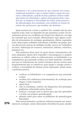 Tendemos a ter o pensamento de que somente um exame
                                   tradicional manifesta o que os alunos sabem e quais são seus
                                   erros e dificuldades, quando de fato, podemos utilizar múlti-
                                   plas fontes de informação e aplicar instrumentos bem varia-
                                   dos que se adaptem à diversidade de estilos motivacionais e
                                   de aprendizagem dos estudantes, mas também às formas de
                                   ensino dos professores, que também são distintas.

                                    Qual maneira de avaliar é melhor? Na verdade não há uma
                               resposta exata, tudo vai depender do que queremos avaliar. Os ins-
                               trumentos devem ser escolhidos em função dos objetivos e do tipo
                               de conteúdo que será avaliado. Mencionamos aqui alguns exem-
                               plos de instrumentos de avaliação: questionários, diários, exposições
                               orais, observações, trabalhos individuais, trabalhos em grupo, pro-
 Coleção Explorando o Ensino




                               vas discursivas, provas de múltipla escolha, provas de verdadeiro
                               ou falso, elaboração de resumos, seminários, debates, relatórios,
                               pesquisas etc.
                                    Não podemos dizer qual ou quais desses instrumentos são
                               mais adequados. Quem deve responder a essa pergunta é o próprio
                               professor ao refletir sobre os conhecimentos, as habilidades e as
                               competências que pretende verificar em dado momento. Acredita-
                               mos que os instrumentos de caráter formativo devem ocorrer mais
                               frequentemente que os somativos, para ajudar a corrigir rumos e
                               verificar a necessidade de retomar certas explicações. Sendo assim,
                               o professor precisa:

                                   •  verificar as habilidades e as competências que pretende
                                      avaliar;
                                  • escolher o(s) melhor(es) instrumento(s) de avaliação para
                                      chegar a essas respostas;
                                  • aplicá-lo(s);
                                  • com os resultados, realizar um diagnóstico dos principais
                                      problemas enfrentados pelos alunos;
                                  • realizar a correção com os alunos para que eles aprendam
                                      a avaliar sua própria aprendizagem;
                                  • planejar ações para sanar os problemas de aprendizagem
                                      detectados.
                                  Não necessariamente o professor utilizará somente um instru-
276                            mento de avaliação, sendo interessante diversificá-los para atender
 