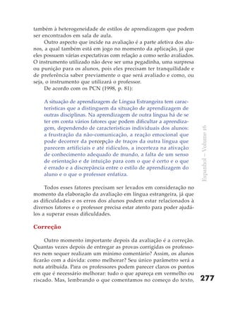 também à heterogeneidade de estilos de aprendizagem que podem
ser encontrados em sala de aula.
     Outro aspecto que incide na avaliação é a parte afetiva dos alu-
nos, a qual também está em jogo no momento da aplicação, já que
eles possuem várias expectativas com relação a como serão avaliados.
O instrumento utilizado não deve ser uma pegadinha, uma surpresa
ou punição para os alunos, pois eles precisam ter tranquilidade e
de preferência saber previamente o que será avaliado e como, ou
seja, o instrumento que utilizará o professor.
     De acordo com os PCN (1998, p. 81):

    A situação de aprendizagem de Língua Estrangeira tem carac-
    terísticas que a distinguem da situação de aprendizagem de
    outras disciplinas. Na aprendizagem de outra língua há de se
    ter em conta vários fatores que podem dificultar a aprendiza-
    gem, dependendo de características individuais dos alunos:




                                                                        Espanhol – Volume 16
    a frustração da não-comunicação, a reação emocional que
    pode decorrer da percepção de traços da outra língua que
    parecem artificiais e até ridículos, a incerteza na ativação
    de conhecimento adequado de mundo, a falta de um senso
    de orientação e de intuição para com o que é certo e o que
    é errado e a discrepância entre o estilo de aprendizagem do
    aluno e o que o professor enfatiza.

     Todos esses fatores precisam ser levados em consideração no
momento da elaboração da avaliação em língua estrangeira, já que
as dificuldades e os erros dos alunos podem estar relacionados à
diversos fatores e o professor precisa estar atento para poder ajudá-
los a superar essas dificuldades.

Correção

     Outro momento importante depois da avaliação é a correção.
Quantas vezes depois de entregar as provas corrigidas os professo-
res nem sequer realizam um mínimo comentário? Assim, os alunos
ficarão com a dúvida: como melhorar? Seu único parâmetro será a
nota atribuída. Para os professores podem parecer claros os pontos
em que é necessário melhorar: tudo o que apareça em vermelho ou
riscado. Mas, lembrando o que comentamos no começo do texto,            277
 