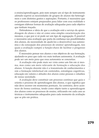o ensino/aprendizagem, pois nem sempre um só tipo de instrumento
adotado suprirá as necessidades de grupos de alunos tão heterogê-
neos e com distintos gostos e aspirações. Portanto, é necessário que
os professores estejam preparados para lidar com essa realidade e
consigam elaborar formas de avaliação adequadas para cada objetivo
que tenham traçado.
     Defendemos a ideia de que a avaliação está a serviço da apren-
dizagem do aluno e não só como uma simples caracterização dos
mesmos, o que por si só pode ser um tipo de segregação. É possível
e necessária uma avaliação que parta da confiança nas possibilidades
dos alunos, da necessidade de ajudá-los a desenvolver sua autono-
mia e da concepção dos processos de ensino/ aprendizagem, nos
quais a avaliação cumpre a função-chave de facilitar o progresso
dos alunos.
     É necessário pensar nos alunos e nos objetivos de sua formação,
ajudando-os para que cada vez mais tenham autonomia. A avaliação




                                                                       Espanhol – Volume 16
pode ser um meio para que essa autonomia se concretize.
     A avaliação não pode mais ser vista como um fim em si mes-
ma, mas como um meio relevante de formação e educação dos
alunos. A função docente não é a transmissão de conhecimentos e
sim a formação intelectual em conteúdos, estratégias cognitivas,
educação em valores e atitudes dos alunos como pessoas e cidadãos
de nossa sociedade.
     A avaliação deve constituir um processo contínuo que guia e
orienta o processo de aprendizagem dos alunos, o que significa que
não deve ocorrer em momentos pontuais. Ao contrário, deve acon-
tecer de forma contínua, tendo como objeto tanto a aprendizagem
dos alunos como os processos de ensino, utilizando em cada caso as
técnicas e instrumentos adequados para cada momento da avaliação
que se põe em prática.




                                                                       279
 
