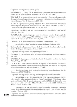 Disponível em: http://www.camara.gov.br
                               BRENNEISEN, E.; TARINI, A. M. Identidade, diferença e pluralidade: um olhar
                               para a sala de aula. Linguagem & Ensino, v. 11, nº 1, p. 81-99, 2008.
                               BRUNO, F. C. Lo que uno/a comprende, lo que uno/a dice – Compreensão e produção
                               do espanhol como língua estrangeira por adultos brasileiros em situação de ensino
                               e aprendizagem. Tese de Doutorado. USP, 2006.
                               BUGEL, T. Aspectos ideológicos y culturales de la enseñanza actual del español
                               como lengua extranjera en la ciudad de San Pablo, Brasil. Em: ASELE. Actas XI.
                               Centro Virtual Miguel de Cervantes, p. 239-246, 2000.
                               D i spo n í vel e m : h t t p : / / cv c. ce r va n t e s . e s /e ns e nanza/b ib l i o te c a_e le /as e le /
                               pdf/11/11_0239.pdf
                               BUNZEN, C. Da era da composição à era dos gêneros: o ensino de produção de
                               texto no ensino médio. _____; MENDONçA, M. (orgs.) Português no ensino médio
                               e formação do professor. São Paulo: Parábola, 2006.
 Coleção Explorando o Ensino




                               CALVET, L. J. As políticas lingüísticas. São Paulo: Parábola/IPOL, 2007.
                               _____. Sociolingüística. Uma introdução crítica. São Paulo: Parábola, 2002.
                               Carta de Pelotas. Documento Síntese do II Encontro Nacional sobre Política de
                               Ensino de Línguas Estrangeiras. Pelotas, 2000.
                               Disponível em: http://www.ipol.org.br/ler.php?cod=132
                               CASSANY, D. Tras las líneas. Sobre la lectura contemporánea. Barcelona: Anagra-
                               ma, 2006.
                               CASTILLO, A. O português do Brasil. Em: ILARI, R. Lingüística românica. São Paulo:
                               Ática, 1992, p. 237-285.
                               CELADA, M. T. En la cafetería – Lección de español. Extrañamientos y distancia-
                               mientos con respecto al funcionamiento de la(s) lengua(s). Em: Anais do IV Congresso
                               Brasileiro de Hispanistas. Rio de Janeiro: UERJ, 2006.
                               _____. Uma língua singularmente estrangeira. O espanhol para o brasileiro. Tese de
                               Doutorado. UNICAMP, 2002.
                               Disponível em: http://www.fflch.usp.br/dlm/espanhol/docente/teresa.html
                               _____; GONZÁLEZ, N. M.; KULIKOWSKI, M. Z. M. O ensino de língua pela TV:
                               três reflexões sobre a pós-produção de Viaje al español pela TV Cultura. I: Um
                               gesto político (M.T.C.); II: A variedade entra na tela (N.M.G.); III: Instruções para
                               elaborar um roteiro televisivo (M.Z.M.K.). Em: Anais do IV EPLLE, 1. São Paulo:
                               Arte & Ciência, p. 78-93, 1996.
                               _____; RODRIGUES, F. S. C. El español en Brasil: actualidad y memoria. Publicado
                               no site do Real Instituto Elcano de Estudios Internacionales y Estratégicos. Sección
                               Lengua y Cultura, 2004.
                               Disponível em: http://www.realinstitutoelcano.org/zonasanalisis.asp?zona=12&ve
282                            rsion=1&publicado=1
 
