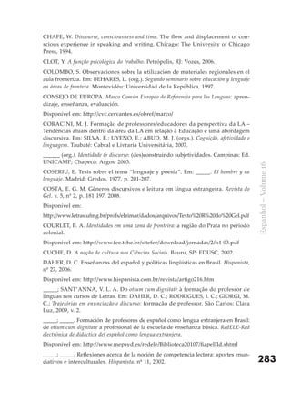CHAFE, W. Discourse, consciousness and time. The flow and displacement of con-
scious experience in speaking and writing. Chicago: The University of Chicago
Press, 1994.
CLOT, Y. A função psicológica do trabalho. Petrópolis, RJ: Vozes, 2006.
COLOMBO, S. Observaciones sobre la utilización de materiales regionales en el
aula fronteriza. Em: BEHARES, L. (org.). Segundo seminario sobre educación y lenguaje
en áreas de frontera. Montevidéu: Universidad de la República, 1997.
CONSEJO DE EUROPA. Marco Común Europeo de Referencia para las Lenguas: apren-
dizaje, enseñanza, evaluación.
Disponível em: http://cvc.cervantes.es/obref/marco/
CORACINI, M. J. Formação de professores/educadores da perspectiva da LA –
Tendências atuais dentro da área da LA em relação à Educação e uma abordagem
discursiva. Em: SILVA, E.; UYENO, E.; ABUD, M. J. (orgs.). Cognição, afetividade e
linguagem. Taubaté: Cabral e Livraria Universitária, 2007.
______ (org.). Identidade & discurso: (des)construindo subjetividades. Campinas: Ed.
UNICAMP; Chapecó: Argos, 2003.




                                                                                        Espanhol – Volume 16
COSERIU, E. Tesis sobre el tema “lenguaje y poesía”. Em: _____. El hombre y su
lenguaje. Madrid: Gredos, 1977, p. 201-207.
COSTA, E. G. M. Gêneros discursivos e leitura em língua estrangeira. Revista do
Gel. v. 5, nº 2, p. 181-197, 2008.
Disponível em:
http://www.letras.ufmg.br/profs/elzimar/dados/arquivos/Texto%20R%20do%20Gel.pdf
COURLET, B. A. Identidades em uma zona de fronteira: a região do Prata no período
colonial.
Disponível em: http://www.fee.tche.br/sitefee/download/jornadas/2/h4-03.pdf
CUCHE, D. A noção de cultura nas Ciências Sociais. Bauru, SP: EDUSC, 2002.
DAHER, D. C. Enseñanzas del español y políticas lingüísticas en Brasil. Hispanista,
nº 27, 2006.
Disponível em: http://www.hispanista.com.br/revista/artigo216.htm
_____; SANT’ANNA, V. L. A. Do otium cum dignitate à formação do professor de
línguas nos cursos de Letras. Em: DAHER, D. C.; RODRIGUES, I. C.; GIORGI, M.
C.; Trajetórias em enunciação e discurso: formação de professor. São Carlos: Clara
Luz, 2009, v. 2.
_____; _____. Formación de profesores de español como lengua extranjera en Brasil:
de otium cum dignitate a profesional de la escuela de enseñanza básica. RedELE-Red
electrónica de didáctica del español como lengua extranjera.
Disponível em: http://www.mepsyd.es/redele/Biblioteca20107/fiapeIIId.shtml
_____; _____. Reflexiones acerca de la noción de competencia lectora: aportes enun-
ciativos e interculturales. Hispanista. nº 11, 2002.                                    283
 