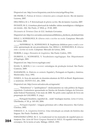 Disponível em: http://www.hispanista.com.br/revista/artigo95esp.htm.
                               DE PIETRI, É. Práticas de leitura e elementos para a atuação docente. Rio de Janeiro:
                               Lucerna, 2007.
                               DELL’ISOLA, R. L. P. Retextualização de gêneros escritos. Rio de Janeiro: Lucerna, 2007.
                               DI FANTI, M. G. A tessitura plurivocal do trabalho: efeitos monológicos e dialógicos
                               em tensão. Alfa. São Paulo, nº 49(2), p. 19-40, 2005.
                               Diccionario de Términos Clave de ELE. Instituto Cervantes.
                               Disponível em: http://cvc.cervantes.es/ensenanza/biblioteca_ele/diccio_ele/default.htm
                               DOLZ, J.; SCHNEUWLY, B. Gêneros orais e escritos na escola. Campinas: Mercado
                               de Letras, 2004.
                               _____; NOVERRAZ, N.; SCHNEUWLY, B. Seqüências didáticas para o oral e a es-
                               crita: apresentação de um procedimento. Em: DOLZ, J.; SCHNEUWLY, B. Gêneros
                               orais e escritos na escola. Campinas: Mercado de Letras, 2004.
 Coleção Explorando o Ensino




                               DUBOIS, J. (org.). Dicionário de Lingüística. São Paulo: Cultrix, 1993.
                               DURRIVE, L.; SCHWARTZ, Y. Vocabulaire ergologique. Em: Département
                               d’Ergologie, 2001.
                               Disponível em: http://www.ergologie.com/
                               ELIAS, V.; KOCH, I. Ler e escrever: estratégias de produção textual. São Paulo:
                               Contexto, 2009.
                               ELIZAINCIN, A. Dialectos en contacto: Español y Portugués en España y América.
                               Montevidéu: Arca, 1992.
                               FANJUL, A. Ecos de mercado en docentes-alumnos de ELE en Brasil. Repeticiones
                               y ausencias. SIGNOS ELE, abr., 2008.
                               Disponível em: http://www.salvador.edu.ar/signosele/
                               _____. “Policêntrico” e “panhispânico”: deslocamentos na vida política da língua
                               espanhola. Conferência apresentada no Núcleo de Estudos Galegos da Universi-
                               dade Federal Fluminense, 8 de maio de 2008. No prelo como capítulo de livro em
                               preparação de LAGARES, X. (org.).
                               _____. Português brasileiro, espanhol de... onde? Analogias incertas. Letras & Letras.
                               Uberlândia, nº 20, p. 165-183, 2004.
                               _____. Português-Espanhol – Línguas próximas sob o olhar discursivo. São Carlos:
                               Claraluz, 2002.
                               FARACO, C. A. Lingüística histórica. Uma introdução ao estudo da história das
                               línguas. São Paulo: Parábola, 2005.
                               FERNÁNDEZ LÓPEZ, M. C. Lo tradicional en los manuales de español para ex-
                               tranjeros. Em: Actas del Tercer Congreso Nacional de ASELE. El español como lengua
284                            extranjera. De la teoría al aula. Málaga: ASELE, 1993.
 