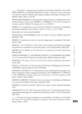 _____. Principios y criterios para el análisis de materiales didácticos. Em: SÁN-
CHEZ LOBATO, J.; SANTOS GARGALLO, I. (dirs.). Vademécum para la formación
de profesores. Enseñar español como segunda lengua (L2)/lengua extranjera (LE).
Madrid: SGEL, 2005, p. 715-734.
FERNÁNDEZ SORIANO, O. El pronombre personal. Formas y distribuciones. Pro-
nombres átonos y tónicos. Em: BOSQUE, I.; DEMONTE, V. Gramática descriptiva de
la lengua española. Madrid: Ed. Espasa, vol. 1, p. 1209-1271.
FIORIN, J. L. A criação dos cursos de Letras no Brasil e as primeiras orientações
da pesquisa lingüística universitária. Línguas & Letras, v. 7, nº 12, 2006.
Disponível em: www.unioeste.br/saber
FONTANELLA DE WEINBERG, M. B. El español de América. Madrid: Editorial
MAPFRE, 1992.
FREIRE, P. A importância do ato de ler: em três artigos que se completam. São Paulo:
Cortez, 1989.
FREITAS, L. M. A. Da fábrica à sala de aula: vozes e práticas tayloristas no trabalho




                                                                                        Espanhol – Volume 16
do professor de espanhol em cursos de línguas. Tese de Doutorado. UFRJ, 2010.
FREIXES, N. G.; ARAN, A. P. Evaluación en la educación secundaria. Barcelona:
GRAÓ, 2000.
GARCÍA MARTÍNEZ, A.; ESCARBAJAL FRUTOS, A.; ESCARBARAL DE HARO,
A. La interculturalidad. Desafío para la educación. Madrid: Dykinson, 2007.
GERALDI, J. W. (org.). O texto na sala de aula: leitura e produção. São Paulo:
Ática, 2006.
GIGGI, G. II Seminário de Desenvolvimento Profissional: Pedagogia Universitária.
UNIPAMPA, (apresentação oral em 17/02/2009).
GIMENEZ, T.; MATEUS, E. F. Conhecimento local e conhecimento estrangeiro: um
olhar retrospectivo sobre o programa Paraná ELT. Em: ANDREOTTI, V.; JORDÃO,
C. M.; GIMENEZ, T. (orgs.). Perspectivas educacionais e o ensino de inglês na escola
pública. Pelotas: Educat, 2005.
GIMENO LLORENTE, P. Didáctica crítica y comunicación. Un diálogo con Habermas
y la escuela de Frankfurt. Barcelona: Octaedro, 2009.
GIRARD, D. Lingüística aplicada e didáctica das línguas. Lisboa: Editorial Estampa,
1975.
GONZÁLEZ, N. T. M. “Cadê o pronome? O gato comeu”. Os pronomes pessoais na
aquisição/aprendizagem do espanhol por brasileiros adultos. Tese de Doutorado.
USP, 1994.
_____. O ensino de língua estrangeira na rede pública: disciplina ou atividade?
Em: Anais do IV Encontro de Professores de Línguas e Literaturas Estrangeiras. Assis:
Unesp, 1996, p. 40-43.                                                                  285
 