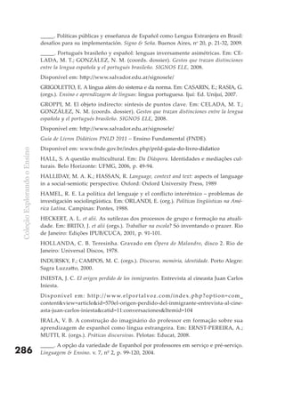 _____. Políticas públicas y enseñanza de Español como Lengua Extranjera en Brasil:
                               desafíos para su implementación. Signo & Seña. Buenos Aires, no 20, p. 21-32, 2009.
                               _____. Portugués brasileño y español: lenguas inversamente asimétricas. Em: CE-
                               LADA, M. T.; GONZÁLEZ, N. M. (coords. dossier). Gestos que trazan distinciones
                               entre la lengua española y el portugués brasileño. SIGNOS ELE, 2008.
                               Disponível em: http://www.salvador.edu.ar/signosele/
                               GRIGOLETTO, E. A língua além do sistema e da norma. Em: CASARIN, E.; RASIA, G.
                               (orgs.). Ensino e aprendizagem de línguas: língua portuguesa. Ijuí: Ed. Unijuí, 2007.
                               GROPPI, M. El objeto indirecto: síntesis de puntos clave. Em: CELADA, M. T.;
                               GONZÁLEZ, N. M. (coords. dossier). Gestos que trazan distinciones entre la lengua
                               española y el portugués brasileño. SIGNOS ELE, 2008.
                               Disponível em: http://www.salvador.edu.ar/signosele/
                               Guia de Livros Didáticos PNLD 2011 – Ensino Fundamental (FNDE).
                               Disponível em: www.fnde.gov.br/index.php/pnld-guia-do-livro-didatico
 Coleção Explorando o Ensino




                               HALL, S. A questão multicultural. Em: Da Diáspora. Identidades e mediações cul-
                               turais. Belo Horizonte: UFMG, 2006, p. 49-94.
                               HALLIDAY, M. A. K.; HASSAN, R. Language, context and text: aspects of language
                               in a social-semiotic perspective. Oxford: Oxford University Press, 1989
                               HAMEL, R. E. La política del lenguaje y el conflicto interétnico – problemas de
                               investigación sociolingüística. Em: ORLANDI, E. (org.). Políticas lingüísticas na Amé-
                               rica Latina. Campinas: Pontes, 1988.
                               HECKERT, A. L. et alii. As sutilezas dos processos de grupo e formação na atuali-
                               dade. Em: BRITO, J. et alii (orgs.). Trabalhar na escola? Só inventando o prazer. Rio
                               de Janeiro: Edições IPUB/CUCA, 2001, p. 91-101.
                               HOLLANDA, C. B. Teresinha. Gravado em Ópera do Malandro, disco 2. Rio de
                               Janeiro: Universal Discos, 1978.
                               INDURSKY, F.; CAMPOS, M. C. (orgs.). Discurso, memória, identidade. Porto Alegre:
                               Sagra Luzzatto, 2000.
                               INIESTA, J. C. El origen perdido de los inmigrantes. Entrevista al cineasta Juan Carlos
                               Iniesta.
                               D i s p o n í ve l e m : h t t p : / / w w w. e l p o r t a l vo z . c o m / i n d e x . p h p ? o p t i o n = c o m _
                               content&view=article&id=570el-origen-perdido-del-inmigrante-entrevista-al-cine-
                               asta-juan-carlos-iniesta&catid=11:conversaciones&Itemid=104
                               IRALA, V. B. A construção do imaginário do professor em formação sobre sua
                               aprendizagem de espanhol como língua estrangeira. Em: ERNST-PEREIRA, A.;
                               MUTTI, R. (orgs.). Práticas discursivas. Pelotas: Educat, 2008.
                               _____. A opção da variedade de Espanhol por professores em serviço e pré-serviço.
286                            Linguagem & Ensino. v. 7, nº 2, p. 99-120, 2004.
 