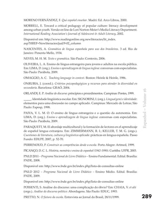 MORENO FERNÁNDEZ, F. Qué español enseñar. Madri: Ed. Arco Libros, 2000.
MORRELL, E. Toward a critical pedagogy of popular culture: literacy development
among urban youth. Versão on line de Lori Norton-Meier’s Media Literacy Department.
International Reading Association’s Journal of Adolescent & Adult Literacy, 2002.
Disponível em: http://www.readingonline.org.newliteracies/lit_index.
asp?HREF=Newliteracies/jaal/9-02_column
NASCENTES, A. Gramática de língua espanhola para uso dos brasileiros. 3 ed. Rio de
Janeiro: Pimenta Mello, 1934.
NEVES, M. H. M. Texto e gramática. São Paulo: Contexto, 2006.
OLIVEIRA, L. A. Ensino de língua estrangeira para jovens e adultos na escola pública.
Em: LIMA, D. (org.). Ensino e aprendizagem de língua inglesa: conversas com especialistas.
São Paulo: Parábola, 2009.
OMAGGIO, A. C. Teaching language in context. Boston: Heinle & Heinle, 1986.
ONRUBIA, J. (coord.). Critérios psicopedagógicos y recursos para atender la diversidad en
secundaria. Barcelona: GRAÓ, 2004.




                                                                                                Espanhol – Volume 16
ORLANDI, E. P. Análise do discurso: princípios e procedimentos. Campinas: Pontes, 1999.
_____. Identidade lingüística escolar. Em: SIGNORINI, I. (org.). Língua(gem) e identidade:
elementos para uma discussão no campo aplicado. Campinas: Mercado de Letras; São
Paulo: Fapesp, 1998.
PAIVA, V. L. M. O. O ensino de língua estrangeira e a questão da autonomia. Em:
LIMA, D. (org.). Ensino e aprendizagem de língua inglesa: conversas com especialistas.
São Paulo: Parábola, 2009.
PARAQUETT, M. El abordaje multicultural y la formación de lectores en el aprendizaje
de español lengua extranjera. Em: ZIMMERMANN, R. I.; KELLER, T. M. G. (orgs.).
Cuestiones de literatura, cultura y lingüística aplicada: prácticas en lengua española. Passo
Fundo: EDUPF, 2007, p. 52-70.
PERRENOUD, P. Construir as competências desde a escola. Porto Alegre: Artmed, 1999.
PICANÇO, D. C. L. História, memória e ensino de espanhol (1942-1990). Curitiba: UFPR, 2003.
PNLD 2011 – Programa Nacional do Livro Didático – Ensino Fundamental. Edital. Brasília:
FNDE, 2008.
Disponível em: http://www.fnde.gov.br/index.php/lista-de-consultas-online
PNLD 2012 – Programa Nacional do Livro Didático – Ensino Médio. Edital. Brasília:
FNDE, 2009.
Disponível em: http://www.fnde.gov.br/index.php/lista-de-consultas-online
POSSENTI, S. Análise do discurso: uma complicação do óbvio? Em: CHAIA, V. et alii
(orgs.). Análise do discurso político: Abordagens. São Paulo: EDUC, 1993.
PRETTO, N. O futuro da escola. Entrevista ao Jornal do Brasil, 28/11/1999.                      289
 