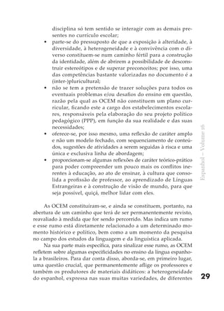 disciplina só tem sentido se interagir com as demais pre-
        sentes no currículo escolar;
    •   parte-se do pressuposto de que a exposição à alteridade, à
        diversidade, à heterogeneidade e à convivência com o di-
        verso constituem-se num caminho fértil para a construção
        da identidade, além de abrirem a possibilidade de descons-
        truir estereótipos e de superar preconceitos; por isso, uma
        das competências bastante valorizadas no documento é a
        (inter-)pluricultural;
    •   não se tem a pretensão de trazer soluções para todos os
        eventuais problemas e/ou desafios do ensino em questão,
        razão pela qual as OCEM não constituem um plano cur-
        ricular, ficando este a cargo dos estabelecimentos escola-
        res, responsáveis pela elaboração do seu projeto político
        pedagógico (PPP), em função da sua realidade e das suas
        necessidades;




                                                                        Espanhol – Volume 16
    •   oferece-se, por isso mesmo, uma reflexão de caráter amplo
        e não um modelo fechado, com sequenciamento de conteú-
        dos, sugestões de atividades a serem seguidas à risca e uma
        única e exclusiva linha de abordagem;
    •   proporcionam-se algumas reflexões de caráter teórico-prático
        para poder compreender um pouco mais os conflitos ine-
        rentes à educação, ao ato de ensinar, à cultura que conso-
        lida a profissão de professor, ao aprendizado de Línguas
        Estrangeiras e à construção de visão de mundo, para que
        seja possível, quiçá, melhor lidar com eles.

     As OCEM constituíram-se, e ainda se constituem, portanto, na
abertura de um caminho que terá de ser permanentemente revisto,
reavaliado à medida que for sendo percorrido. Mas indica um rumo
e esse rumo está diretamente relacionado a um determinado mo-
mento histórico e político, bem como a um momento da pesquisa
no campo dos estudos da linguagem e da linguística aplicada.
     Na sua parte mais específica, para sinalizar esse rumo, as OCEM
refletem sobre algumas especificidades no ensino da língua espanho-
la a brasileiros. Para dar conta disso, aborda-se, em primeiro lugar,
uma questão crucial, que permanentemente aflige os professores e
também os produtores de materiais didáticos: a heterogeneidade
do espanhol, expressa nas suas muitas variedades, de diferentes             29
 