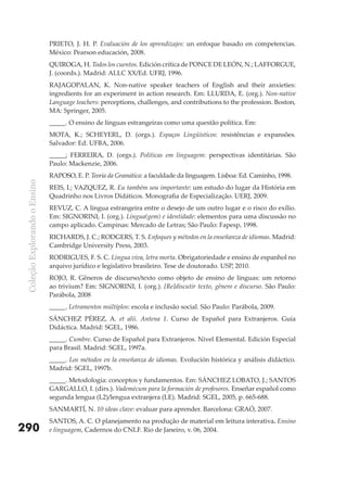 PRIETO, J. H. P. Evaluación de los aprendizajes: un enfoque basado en competencias.
                               México: Pearson educación, 2008.
                               QUIROGA, H. Todos los cuentos. Edición crítica de PONCE DE LEóN, N.; LAFFORGUE,
                               J. (coords.). Madrid: ALLC XX/Ed. UFRJ, 1996.
                               RAJAGOPALAN, K. Non-native speaker teachers of English and their anxieties:
                               ingredients for an experiment in action research. Em: LLURDA, E. (org.). Non-native
                               Language teachers: perceptions, challenges, and contributions to the profession. Boston,
                               MA: Springer, 2005.
                               _____. O ensino de línguas estrangeiras como uma questão política. Em:
                               MOTA, K.; SCHEYERL, D. (orgs.). Espaços Lingüísticos: resistências e expansões.
                               Salvador: Ed. UFBA, 2006.
                               _____; FERREIRA, D. (orgs.). Políticas em linguagem: perspectivas identitárias. São
                               Paulo: Mackenzie, 2006.
                               RAPOSO, E. P. Teoria da Gramática: a faculdade da linguagem. Lisboa: Ed. Caminho, 1998.
 Coleção Explorando o Ensino




                               REIS, I.; VAZQUEZ, R. Eu também sou importante: um estudo do lugar da História em
                               Quadrinho nos Livros Didáticos. Monografia de Especialização. UERJ, 2009.
                               REVUZ, C. A língua estrangeira entre o desejo de um outro lugar e o risco do exílio.
                               Em: SIGNORINI, I. (org.). Língua(gem) e identidade: elementos para uma discussão no
                               campo aplicado. Campinas: Mercado de Letras; São Paulo: Fapesp, 1998.
                               RICHARDS, J. C.; RODGERS, T. S. Enfoques y métodos en la enseñanza de idiomas. Madrid:
                               Cambridge University Press, 2003.
                               RODRIGUES, F. S. C. Língua viva, letra morta. Obrigatoriedade e ensino de espanhol no
                               arquivo jurídico e legislativo brasileiro. Tese de doutorado. USP, 2010.
                               ROJO, R. Gêneros de discurso/texto como objeto de ensino de línguas: um retorno
                               ao trivium? Em: SIGNORINI, I. (org.). [Re]discutir texto, gênero e discurso. São Paulo:
                               Parábola, 2008
                               _____. Letramentos múltiplos: escola e inclusão social. São Paulo: Parábola, 2009.
                               SÁNCHEZ PÉREZ, A. et alii. Antena 1. Curso de Español para Extranjeros. Guía
                               Didáctica. Madrid: SGEL, 1986.
                               _____. Cumbre. Curso de Español para Extranjeros. Nivel Elemental. Edición Especial
                               para Brasil. Madrid: SGEL, 1997a.
                               _____. Los métodos en la enseñanza de idiomas. Evolución histórica y análisis didáctico.
                               Madrid: SGEL, 1997b.
                               _____. Metodología: conceptos y fundamentos. Em: SÁNCHEZ LOBATO, J.; SANTOS
                               GARGALLO, I. (dirs.). Vademécum para la formación de profesores. Enseñar español como
                               segunda lengua (L2)/lengua extranjera (LE). Madrid: SGEL, 2005, p. 665-688.
                               SANMARTÍ, N. 10 ideas clave: evaluar para aprender. Barcelona: GRAÓ, 2007.
                               SANTOS, A. C. O planejamento na produção de material em leitura interativa. Ensino
290                            e linguagem, Cadernos do CNLF. Rio de Janeiro, v. 06, 2004.
 