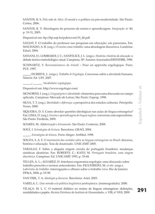SANTOS, B. S. Pela mão de Alice. O social e o político na pós-modernidade. São Paulo:
Cortez, 2006.
SANTOS, R. V. Abordagens do processo de ensino e aprendizagem. Integração. no 40,
p. 19-31, 2005.
Disponível em: ftp://ftp.usjt.br/pub/revint/19_40.pdf
SAUJAT, F. O trabalho do professor nas pesquisas em educação: um panorama. Em:
MACHADO, A. R. (org.). O ensino como trabalho: uma abordagem discursiva. Londrina:
Eduel, 2004.
SAVIANI, D.; LOMBARDI, J. C.; SANFELICE, J. L. (orgs.). História e história da educação: o
debate teórico-metodológico atual. Campinas, SP: Autores Associados/HISTEDBR, 1998.
SCHWARTZ, Y. Reconnaissances du travail – Pour un approche ergologique. Paris:
PUF, 1997.
_____; DURRIVE, L. (orgs.). Trabalho & Ergologia. Conversas sobre a atividade humana.
Niterói: Ed. UFF, 2007.
______; ______. Vocabulaire ergologique.




                                                                                                Espanhol – Volume 16
Disponível em: http://www.ergologie.com/
SIGNORINI, I. (org.). Língua(gem) e identidade: elementos para uma discussão no campo
aplicado. Campinas: Mercado de Letras; São Paulo: Fapesp, 1998.
SILVA, T. T. (org.). Identidade e diferença: a perspectiva dos estudos culturais. Petrópolis:
Vozes, 2000.
SIQUEIRA, D. S. Como abordar questões ideológicas nas aulas de língua estrangeira?
Em: LIMA, D. (org.). Ensino e aprendizagem de língua inglesa: conversas com especialistas.
São Paulo: Parábola, 2009.
SOARES, M. Alfabetização e letramento. São Paulo: Contexto, 2008.
SOLÉ, I. Estrategias de lectura. Barcelona: GRAó, 2004.
_____. Estratégias de leitura. Porto Alegre: ArtMed, 1998.
SOUZA, S. A. F. O movimento dos sentidos sobre as línguas estrangeiras no Brasil: discurso,
história e educação. Tese de doutorado. UNICAMP, 2005.
TARALLO, F. Sobre a alegada origem crioula do português brasileiro: mudanças
sintáticas aleatórias. Em: ROBERTS, C.; KATO, M. Português brasileiro, uma viagem
diacrônica. Campinas: Ed. UNICAMP, 1993, p. 35-68.
TELLES, A. L.; ALVAREZ, D. Interfaces ergonomia-ergologia: uma discussão sobre
trabalho prescrito e normas antecedentes. Em: FIGUEIREDO, M. et alii. (orgs.).
Labirintos do trabalho: interrogações e olhares sobre o trabalho vivo. Rio de Janeiro:
DP&A, 2004, p. 63-90.
VAN DIJK, T. A. Ideología y discurso. Barcelona: Ariel, 2003.
VARELA, L. Una mirada a la política lingüística panhispánica. (mimeografado). 2008.
VILAçA, M. L. C. O material didático no ensino de línguas estrangeiras: definições,
modalidades e papéis. Revista Eletrônica do Instituto de Humanidades, v. VIII, nº XXX, 2009.    291
 